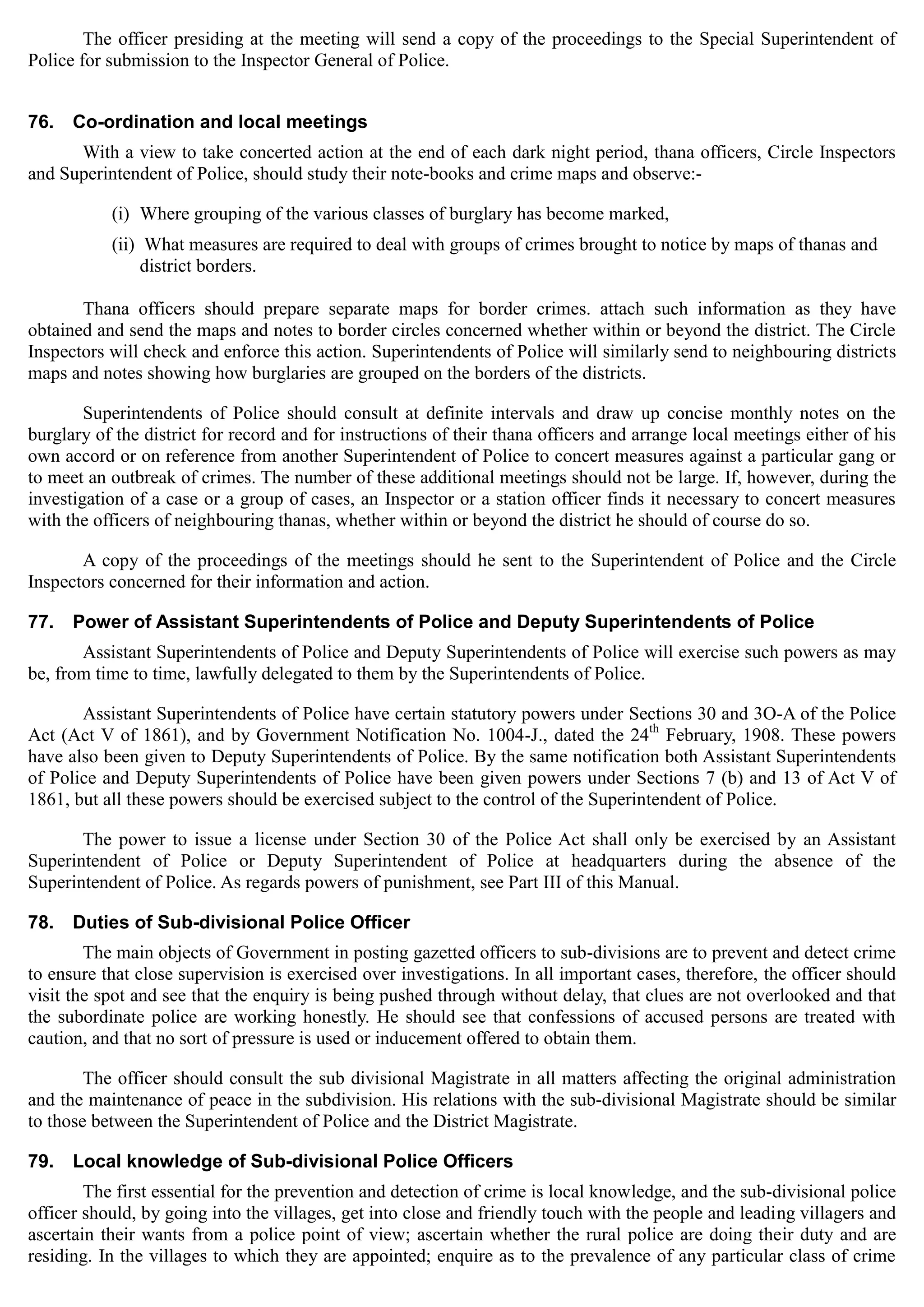 The officer presiding at the meeting will send a copy of the proceedings to the Special Superintendent of
Police for submission to the Inspector General of Police.
76. Co-ordination and local meetings
With a view to take concerted action at the end of each dark night period, thana officers, Circle Inspectors
and Superintendent of Police, should study their note-books and crime maps and observe:­
(i) Where grouping of the various classes of burglary has become marked,
(ii) What measures are required to deal with groups of crimes brought to notice by maps of thanas and
district borders.
Thana officers should prepare separate maps for border crimes. attach such information as they have
obtained and send the maps and notes to border circles concerned whether within or beyond the district. The Circle
Inspectors will check and enforce this action. Superintendents of Police will similarly send to neighbouring districts
maps and notes showing how burglaries are grouped on the borders of the districts.
Superintendents of Police should consult at definite intervals and draw up concise monthly notes on the
burglary of the district for record and for instructions of their thana officers and arrange local meetings either of his
own accord or on reference from another Superintendent of Police to concert measures against a particular gang or
to meet an outbreak of crimes. The number of these additional meetings should not be large. If, however, during the
investigation of a case or a group of cases, an Inspector or a station officer finds it necessary to concert measures
with the officers of neighbouring thanas, whether within or beyond the district he should of course do so.
A copy of the proceedings of the meetings should he sent to the Superintendent of Police and the Circle
Inspectors concerned for their information and action.
77. Power of Assistant Superintendents of Police and Deputy Superintendents of Police
Assistant Superintendents of Police and Deputy Superintendents of Police will exercise such powers as may
be, from time to time, lawfully delegated to them by the Superintendents of Police.
Assistant Superintendents of Police have certain statutory powers under Sections 30 and 3O-A of the Police
Act (Act V of 1861), and by Government Notification No. 1004-J., dated the 24th
February, 1908. These powers
have also been given to Deputy Superintendents of Police. By the same notification both Assistant Superintendents
of Police and Deputy Superintendents of Police have been given powers under Sections 7 (b) and 13 of Act V of
1861, but all these powers should be exercised subject to the control of the Superintendent of Police.
The power to issue a license under Section 30 of the Police Act shall only be exercised by an Assistant
Superintendent of Police or Deputy Superintendent of Police at headquarters during the absence of the
Superintendent of Police. As regards powers of punishment, see Part III of this Manual.
78. Duties of Sub-divisional Police Officer
The main objects of Government in posting gazetted officers to sub-divisions are to prevent and detect crime
to ensure that close supervision is exercised over investigations. In all important cases, therefore, the officer should
visit the spot and see that the enquiry is being pushed through without delay, that clues are not overlooked and that
the subordinate police are working honestly. He should see that confessions of accused persons are treated with
caution, and that no sort of pressure is used or inducement offered to obtain them.
The officer should consult the sub divisional Magistrate in all matters affecting the original administration
and the maintenance of peace in the subdivision. His relations with the sub-divisional Magistrate should be similar
to those between the Superintendent of Police and the District Magistrate.
79. Local knowledge of Sub-divisional Police Officers
The first essential for the prevention and detection of crime is local knowledge, and the sub-divisional police
officer should, by going into the villages, get into close and friendly touch with the people and leading villagers and
ascertain their wants from a police point of view; ascertain whether the rural police are doing their duty and are
residing. In the villages to which they are appointed; enquire as to the prevalence of any particular class of crime
 