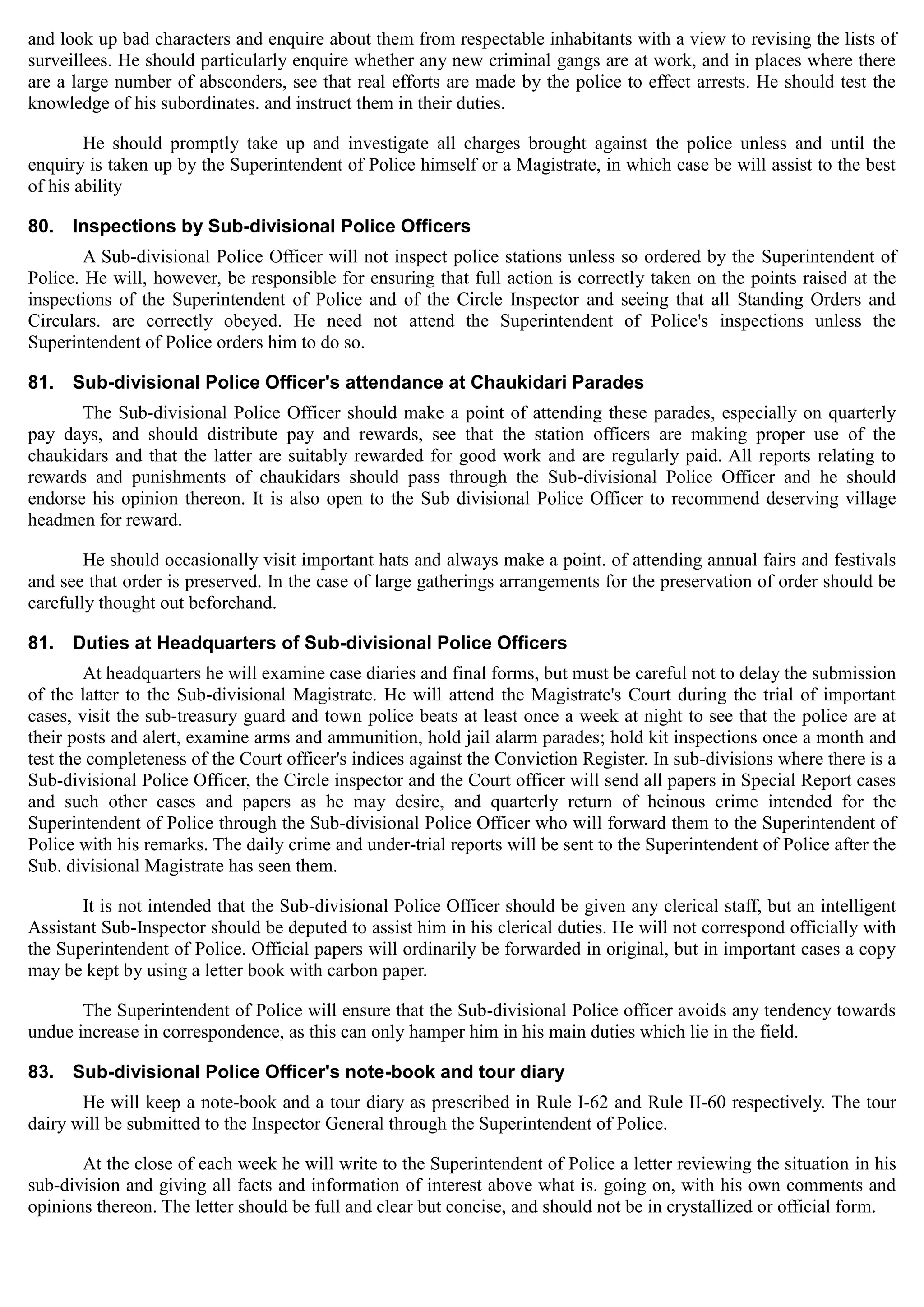 and look up bad characters and enquire about them from respectable inhabitants with a view to revising the lists of
surveillees. He should particularly enquire whether any new criminal gangs are at work, and in places where there
are a large number of absconders, see that real efforts are made by the police to effect arrests. He should test the
knowledge of his subordinates. and instruct them in their duties.
He should promptly take up and investigate all charges brought against the police unless and until the
enquiry is taken up by the Superintendent of Police himself or a Magistrate, in which case be will assist to the best
of his ability
80. Inspections by Sub-divisional Police Officers
A Sub-divisional Police Officer will not inspect police stations unless so ordered by the Superintendent of
Police. He will, however, be responsible for ensuring that full action is correctly taken on the points raised at the
inspections of the Superintendent of Police and of the Circle Inspector and seeing that all Standing Orders and
Circulars. are correctly obeyed. He need not attend the Superintendent of Police's inspections unless the
Superintendent of Police orders him to do so.
81. Sub-divisional Police Officer's attendance at Chaukidari Parades
The Sub-divisional Police Officer should make a point of attending these parades, especially on quarterly
pay days, and should distribute pay and rewards, see that the station officers are making proper use of the
chaukidars and that the latter are suitably rewarded for good work and are regularly paid. All reports relating to
rewards and punishments of chaukidars should pass through the Sub-divisional Police Officer and he should
endorse his opinion thereon. It is also open to the Sub divisional Police Officer to recommend deserving village
headmen for reward.
He should occasionally visit important hats and always make a point. of attending annual fairs and festivals
and see that order is preserved. In the case of large gatherings arrangements for the preservation of order should be
carefully thought out beforehand.
81. Duties at Headquarters of Sub-divisional Police Officers
At headquarters he will examine case diaries and final forms, but must be careful not to delay the submission
of the latter to the Sub-divisional Magistrate. He will attend the Magistrate's Court during the trial of important
cases, visit the sub-treasury guard and town police beats at least once a week at night to see that the police are at
their posts and alert, examine arms and ammunition, hold jail alarm parades; hold kit inspections once a month and
test the completeness of the Court officer's indices against the Conviction Register. In sub-divisions where there is a
Sub-divisional Police Officer, the Circle inspector and the Court officer will send all papers in Special Report cases
and such other cases and papers as he may desire, and quarterly return of heinous crime intended for the
Superintendent of Police through the Sub-divisional Police Officer who will forward them to the Superintendent of
Police with his remarks. The daily crime and under-trial reports will be sent to the Superintendent of Police after the
Sub. divisional Magistrate has seen them.
It is not intended that the Sub-divisional Police Officer should be given any clerical staff, but an intelligent
Assistant Sub-Inspector should be deputed to assist him in his clerical duties. He will not correspond officially with
the Superintendent of Police. Official papers will ordinarily be forwarded in original, but in important cases a copy
may be kept by using a letter book with carbon paper.
The Superintendent of Police will ensure that the Sub-divisional Police officer avoids any tendency towards
undue increase in correspondence, as this can only hamper him in his main duties which lie in the field.
83. Sub-divisional Police Officer's note-book and tour diary
He will keep a note-book and a tour diary as prescribed in Rule I-62 and Rule II-60 respectively. The tour
dairy will be submitted to the Inspector General through the Superintendent of Police.
At the close of each week he will write to the Superintendent of Police a letter reviewing the situation in his
sub-division and giving all facts and information of interest above what is. going on, with his own comments and
opinions thereon. The letter should be full and clear but concise, and should not be in crystallized or official form.
 