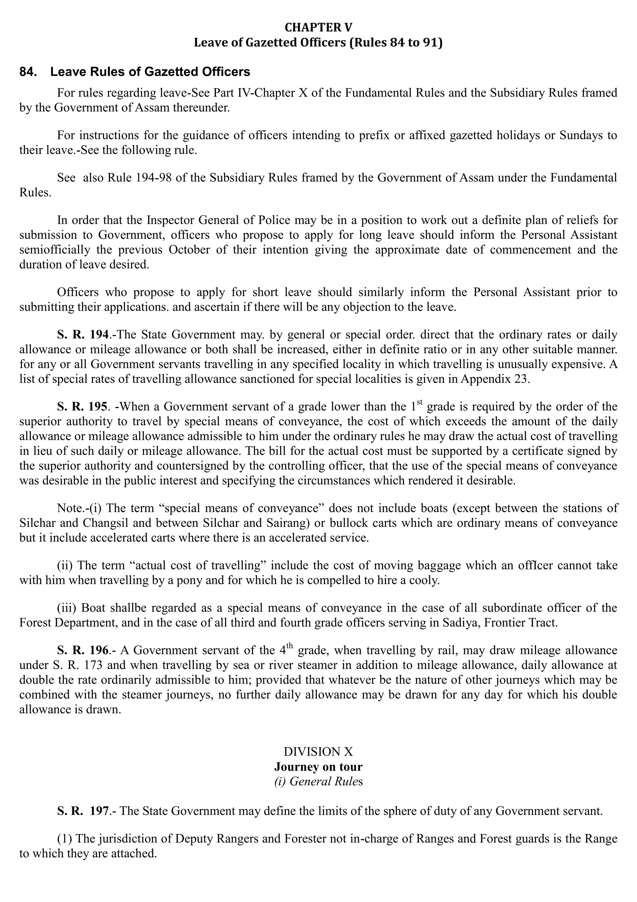 CHAPTER V

Leave of Gazetted Officers (Rules 84 to 91)

84. Leave Rules of Gazetted Officers
For rules regarding leave-See Part IV-Chapter X of the Fundamental Rules and the Subsidiary Rules framed
by the Government of Assam thereunder.
For instructions for the guidance of officers intending to prefix or affixed gazetted holidays or Sundays to
their leave.-See the following rule.
See also Rule 194-98 of the Subsidiary Rules framed by the Government of Assam under the Fundamental
Rules.
In order that the Inspector General of Police may be in a position to work out a definite plan of reliefs for
submission to Government, officers who propose to apply for long leave should inform the Personal Assistant
semiofficially the previous October of their intention giving the approximate date of commencement and the
duration of leave desired.
Officers who propose to apply for short leave should similarly inform the Personal Assistant prior to
submitting their applications. and ascertain if there will be any objection to the leave.
S. R. 194.-The State Government may. by general or special order. direct that the ordinary rates or daily
allowance or mileage allowance or both shall be increased, either in definite ratio or in any other suitable manner.
for any or all Government servants travelling in any specified locality in which travelling is unusually expensive. A
list of special rates of travelling allowance sanctioned for special localities is given in Appendix 23.
S. R. 195. -When a Government servant of a grade lower than the 1st
grade is required by the order of the
superior authority to travel by special means of conveyance, the cost of which exceeds the amount of the daily
allowance or mileage allowance admissible to him under the ordinary rules he may draw the actual cost of travelling
in lieu of such daily or mileage allowance. The bill for the actual cost must be supported by a certificate signed by
the superior authority and countersigned by the controlling officer, that the use of the special means of conveyance
was desirable in the public interest and specifying the circumstances which rendered it desirable.
Note.-(i) The term “special means of conveyance” does not include boats (except between the stations of
Silchar and Changsil and between Silchar and Sairang) or bullock carts which are ordinary means of conveyance
but it include accelerated carts where there is an accelerated service.
(ii) The term “actual cost of travelling” include the cost of moving baggage which an offIcer cannot take
with him when travelling by a pony and for which he is compelled to hire a cooly.
(iii) Boat shallbe regarded as a special means of conveyance in the case of all subordinate officer of the
Forest Department, and in the case of all third and fourth grade officers serving in Sadiya, Frontier Tract.
S. R. 196.- A Government servant of the 4th
grade, when travelling by rail, may draw mileage allowance
under S. R. 173 and when travelling by sea or river steamer in addition to mileage allowance, daily allowance at
double the rate ordinarily admissible to him; provided that whatever be the nature of other journeys which may be
combined with the steamer journeys, no further daily allowance may be drawn for any day for which his double
allowance is drawn.
DIVISION X
Journey on tour
(i) General Rules
S. R. 197.- The State Government may define the limits of the sphere of duty of any Government servant.
(1) The jurisdiction of Deputy Rangers and Forester not in-charge of Ranges and Forest guards is the Range
to which they are attached.
 