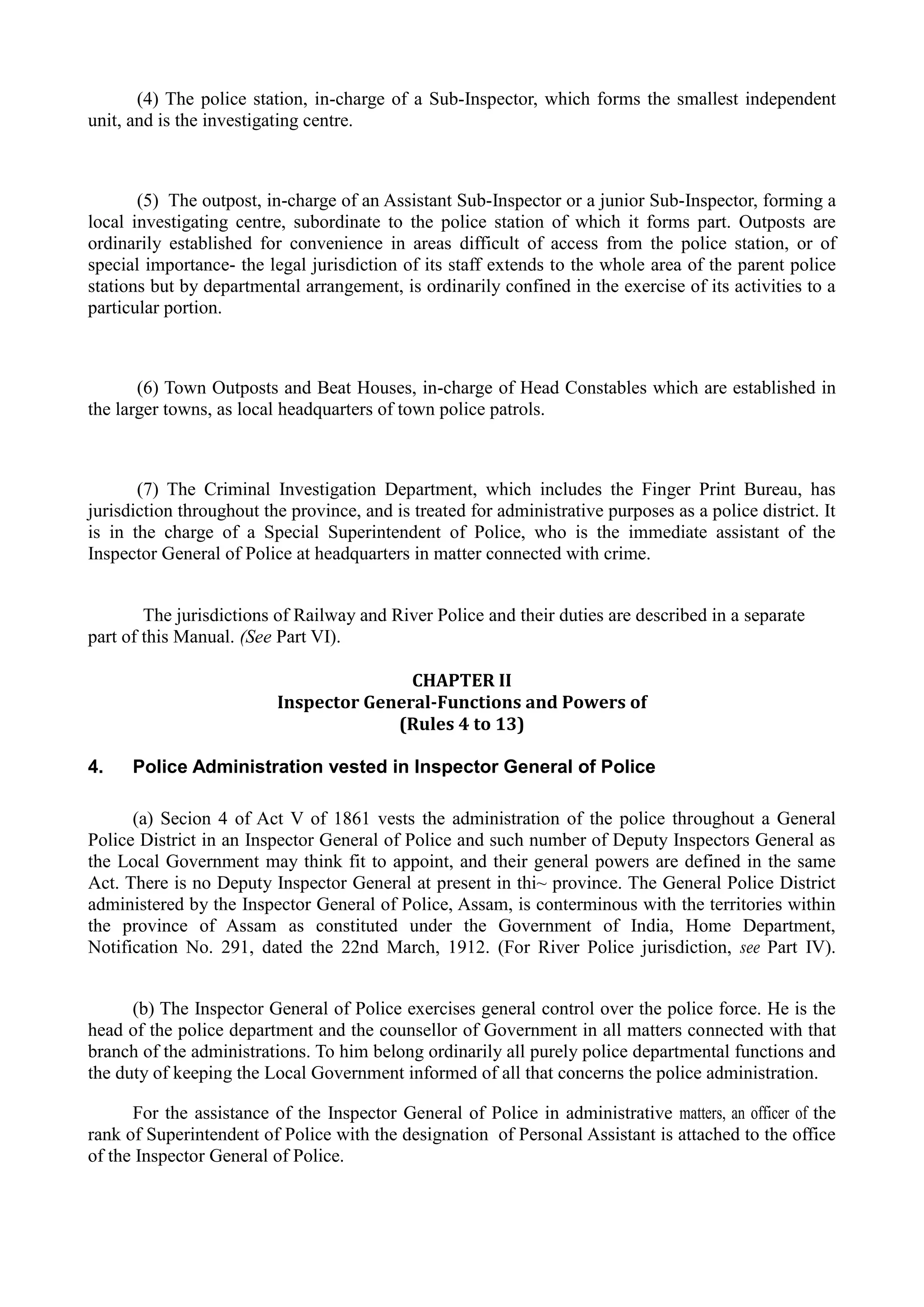 (4) The police station, in-charge of a Sub-Inspector, which forms the smallest independent
unit, and is the investigating centre.
(5) The outpost, in-charge of an Assistant Sub-Inspector or a junior Sub-Inspector, forming a
local investigating centre, subordinate to the police station of which it forms part. Outposts are
ordinarily established for convenience in areas difficult of access from the police station, or of
special importance- the legal jurisdiction of its staff extends to the whole area of the parent police
stations but by departmental arrangement, is ordinarily confined in the exercise of its activities to a
particular portion.
(6) Town Outposts and Beat Houses, in-charge of Head Constables which are established in
the larger towns, as local headquarters of town police patrols.
(7) The Criminal Investigation Department, which includes the Finger Print Bureau, has
jurisdiction throughout the province, and is treated for administrative purposes as a police district. It
is in the charge of a Special Superintendent of Police, who is the immediate assistant of the
Inspector General of Police at headquarters in matter connected with crime.
The jurisdictions of Railway and River Police and their duties are described in a separate
part of this Manual. (See Part VI).
CHAPTER II 

Inspector General-Functions and Powers of

(Rules 4 to 13) 

4. Police Administration vested in Inspector General of Police
(a) Secion 4 of Act V of 1861 vests the administration of the police throughout a General
Police District in an Inspector General of Police and such number of Deputy Inspectors General as
the Local Government may think fit to appoint, and their general powers are defined in the same
Act. There is no Deputy Inspector General at present in thi~ province. The General Police District
administered by the Inspector General of Police, Assam, is conterminous with the territories within
the province of Assam as constituted under the Government of India, Home Department,
Notification No. 291, dated the 22nd March, 1912. (For River Police jurisdiction, see Part IV).
(b) The Inspector General of Police exercises general control over the police force. He is the
head of the police department and the counsellor of Government in all matters connected with that
branch of the administrations. To him belong ordinarily all purely police departmental functions and
the duty of keeping the Local Government informed of all that concerns the police administration.
For the assistance of the Inspector General of Police in administrative matters, an officer of the
rank of Superintendent of Police with the designation of Personal Assistant is attached to the office
of the Inspector General of Police.
 