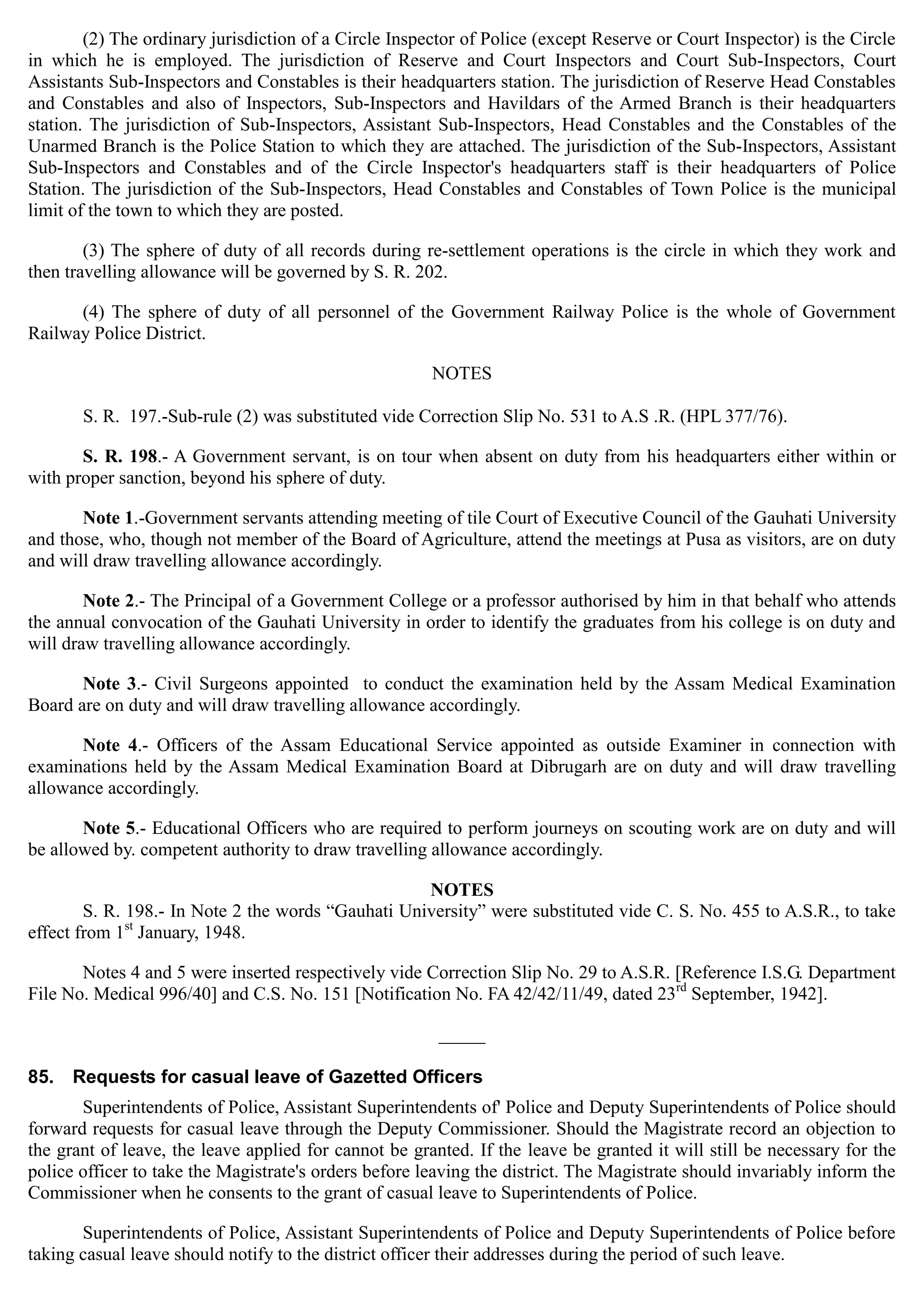 _____
(2) The ordinary jurisdiction of a Circle Inspector of Police (except Reserve or Court Inspector) is the Circle
in which he is employed. The jurisdiction of Reserve and Court Inspectors and Court Sub-Inspectors, Court
Assistants Sub-Inspectors and Constables is their headquarters station. The jurisdiction of Reserve Head Constables
and Constables and also of Inspectors, Sub-Inspectors and Havildars of the Armed Branch is their headquarters
station. The jurisdiction of Sub-Inspectors, Assistant Sub-Inspectors, Head Constables and the Constables of the
Unarmed Branch is the Police Station to which they are attached. The jurisdiction of the Sub-Inspectors, Assistant
Sub-Inspectors and Constables and of the Circle Inspector's headquarters staff is their headquarters of Police
Station. The jurisdiction of the Sub-Inspectors, Head Constables and Constables of Town Police is the municipal
limit of the town to which they are posted.
(3) The sphere of duty of all records during re-settlement operations is the circle in which they work and
then travelling allowance will be governed by S. R. 202.
(4) The sphere of duty of all personnel of the Government Railway Police is the whole of Government
Railway Police District.
NOTES
S. R. 197.-Sub-rule (2) was substituted vide Correction Slip No. 531 to A.S .R. (HPL 377/76).
S. R. 198.- A Government servant, is on tour when absent on duty from his headquarters either within or
with proper sanction, beyond his sphere of duty.
Note 1.-Government servants attending meeting of tile Court of Executive Council of the Gauhati University
and those, who, though not member of the Board of Agriculture, attend the meetings at Pusa as visitors, are on duty
and will draw travelling allowance accordingly.
Note 2.- The Principal of a Government College or a professor authorised by him in that behalf who attends
the annual convocation of the Gauhati University in order to identify the graduates from his college is on duty and
will draw travelling allowance accordingly.
Note 3.- Civil Surgeons appointed to conduct the examination held by the Assam Medical Examination
Board are on duty and will draw travelling allowance accordingly.
Note 4.- Officers of the Assam Educational Service appointed as outside Examiner in connection with
examinations held by the Assam Medical Examination Board at Dibrugarh are on duty and will draw travelling
allowance accordingly.
Note 5.- Educational Officers who are required to perform journeys on scouting work are on duty and will
be allowed by. competent authority to draw travelling allowance accordingly.
NOTES
S. R. 198.- In Note 2 the words “Gauhati University” were substituted vide C. S. No. 455 to A.S.R., to take
effect from 1st
January, 1948.
Notes 4 and 5 were inserted respectively vide Correction Slip No. 29 to A.S.R. [Reference I.S.G. Department
File No. Medical 996/40] and C.S. No. 151 [Notification No. FA 42/42/11/49, dated 23rd
September, 1942].
85. Requests for casual leave of Gazetted Officers
Superintendents of Police, Assistant Superintendents of' Police and Deputy Superintendents of Police should
forward requests for casual leave through the Deputy Commissioner. Should the Magistrate record an objection to
the grant of leave, the leave applied for cannot be granted. If the leave be granted it will still be necessary for the
police officer to take the Magistrate's orders before leaving the district. The Magistrate should invariably inform the
Commissioner when he consents to the grant of casual leave to Superintendents of Police.
Superintendents of Police, Assistant Superintendents of Police and Deputy Superintendents of Police before
taking casual leave should notify to the district officer their addresses during the period of such leave.
 