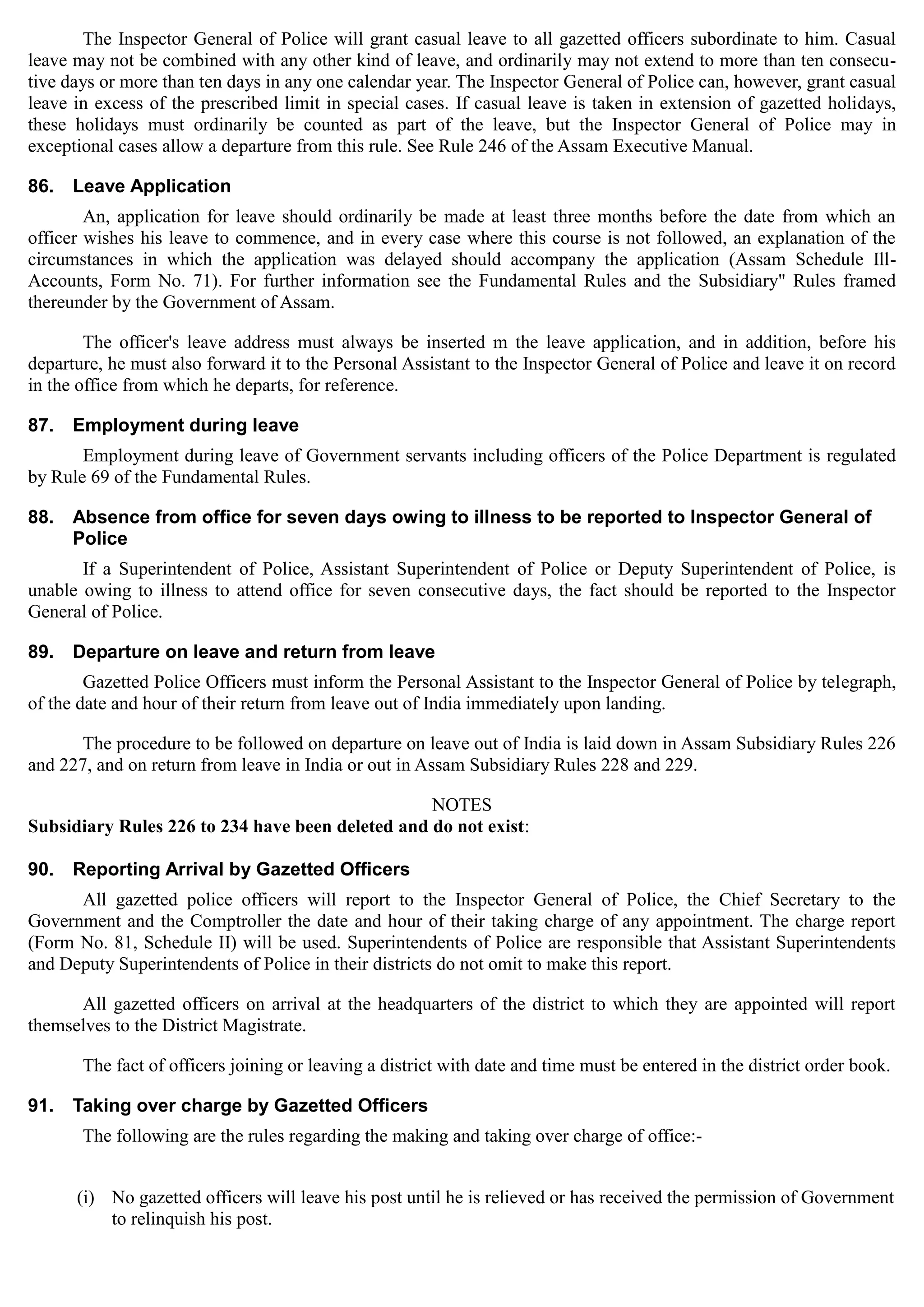 The Inspector General of Police will grant casual leave to all gazetted officers subordinate to him. Casual
leave may not be combined with any other kind of leave, and ordinarily may not extend to more than ten consecu­
tive days or more than ten days in any one calendar year. The Inspector General of Police can, however, grant casual
leave in excess of the prescribed limit in special cases. If casual leave is taken in extension of gazetted holidays,
these holidays must ordinarily be counted as part of the leave, but the Inspector General of Police may in
exceptional cases allow a departure from this rule. See Rule 246 of the Assam Executive Manual.
86.	 Leave Application
An, application for leave should ordinarily be made at least three months before the date from which an
officer wishes his leave to commence, and in every case where this course is not followed, an explanation of the
circumstances in which the application was delayed should accompany the application (Assam Schedule Ill-
Accounts, Form No. 71). For further information see the Fundamental Rules and the Subsidiary" Rules framed
thereunder by the Government of Assam.
The officer's leave address must always be inserted m the leave application, and in addition, before his
departure, he must also forward it to the Personal Assistant to the Inspector General of Police and leave it on record
in the office from which he departs, for reference.
87.	 Employment during leave
Employment during leave of Government servants including officers of the Police Department is regulated
by Rule 69 of the Fundamental Rules.
88.	 Absence from office for seven days owing to illness to be reported to Inspector General of
Police
If a Superintendent of Police, Assistant Superintendent of Police or Deputy Superintendent of Police, is
unable owing to illness to attend office for seven consecutive days, the fact should be reported to the Inspector
General of Police.
89.	 Departure on leave and return from leave
Gazetted Police Officers must inform the Personal Assistant to the Inspector General of Police by telegraph,
of the date and hour of their return from leave out of India immediately upon landing.
The procedure to be followed on departure on leave out of India is laid down in Assam Subsidiary Rules 226
and 227, and on return from leave in India or out in Assam Subsidiary Rules 228 and 229.
NOTES
Subsidiary Rules 226 to 234 have been deleted and do not exist:
90.	 Reporting Arrival by Gazetted Officers
All gazetted police officers will report to the Inspector General of Police, the Chief Secretary to the
Government and the Comptroller the date and hour of their taking charge of any appointment. The charge report
(Form No. 81, Schedule II) will be used. Superintendents of Police are responsible that Assistant Superintendents
and Deputy Superintendents of Police in their districts do not omit to make this report.
All gazetted officers on arrival at the headquarters of the district to which they are appointed will report
themselves to the District Magistrate.
The fact of officers joining or leaving a district with date and time must be entered in the district order book.
91.	 Taking over charge by Gazetted Officers
The following are the rules regarding the making and taking over charge of office:­
(i)	 No gazetted officers will leave his post until he is relieved or has received the permission of Government
to relinquish his post.
 