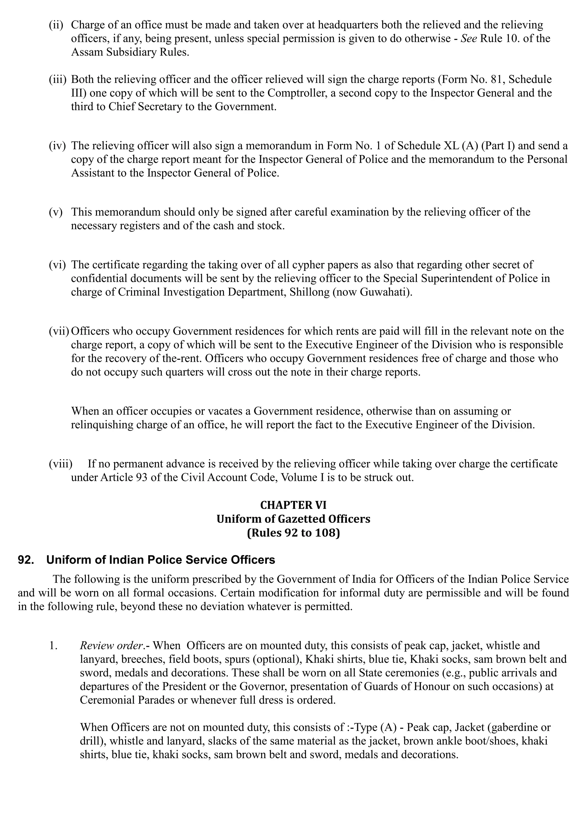 (ii)	 Charge of an office must be made and taken over at headquarters both the relieved and the relieving
officers, if any, being present, unless special permission is given to do otherwise - See Rule 10. of the
Assam Subsidiary Rules.
(iii) Both the relieving officer and the officer relieved will sign the charge reports (Form No. 81, Schedule
III) one copy of which will be sent to the Comptroller, a second copy to the Inspector General and the
third to Chief Secretary to the Government.
(iv) The relieving officer will also sign a memorandum in Form No. 1 of Schedule XL (A) (Part I) and send a
copy of the charge report meant for the Inspector General of Police and the memorandum to the Personal
Assistant to the Inspector General of Police.
(v)	 This memorandum should only be signed after careful examination by the relieving officer of the
necessary registers and of the cash and stock.
(vi) The certificate regarding the taking over of all cypher papers as also that regarding other secret of
confidential documents will be sent by the relieving officer to the Special Superintendent of Police in
charge of Criminal Investigation Department, Shillong (now Guwahati).
(vii)Officers who occupy Government residences for which rents are paid will fill in the relevant note on the
charge report, a copy of which will be sent to the Executive Engineer of the Division who is responsible
for the recovery of the-rent. Officers who occupy Government residences free of charge and those who
do not occupy such quarters will cross out the note in their charge reports.
When an officer occupies or vacates a Government residence, otherwise than on assuming or
relinquishing charge of an office, he will report the fact to the Executive Engineer of the Division.
(viii)	 If no permanent advance is received by the relieving officer while taking over charge the certificate
under Article 93 of the Civil Account Code, Volume I is to be struck out.
CHAPTER VI

Uniform of Gazetted Officers 

(Rules 92 to 108)

92.	 Uniform of Indian Police Service Officers
The following is the uniform prescribed by the Government of India for Officers of the Indian Police Service
and will be worn on all formal occasions. Certain modification for informal duty are permissible and will be found
in the following rule, beyond these no deviation whatever is permitted.
1.	 Review order.- When Officers are on mounted duty, this consists of peak cap, jacket, whistle and
lanyard, breeches, field boots, spurs (optional), Khaki shirts, blue tie, Khaki socks, sam brown belt and
sword, medals and decorations. These shall be worn on all State ceremonies (e.g., public arrivals and
departures of the President or the Governor, presentation of Guards of Honour on such occasions) at
Ceremonial Parades or whenever full dress is ordered.
When Officers are not on mounted duty, this consists of :-Type (A) - Peak cap, Jacket (gaberdine or
drill), whistle and lanyard, slacks of the same material as the jacket, brown ankle boot/shoes, khaki
shirts, blue tie, khaki socks, sam brown belt and sword, medals and decorations.
 