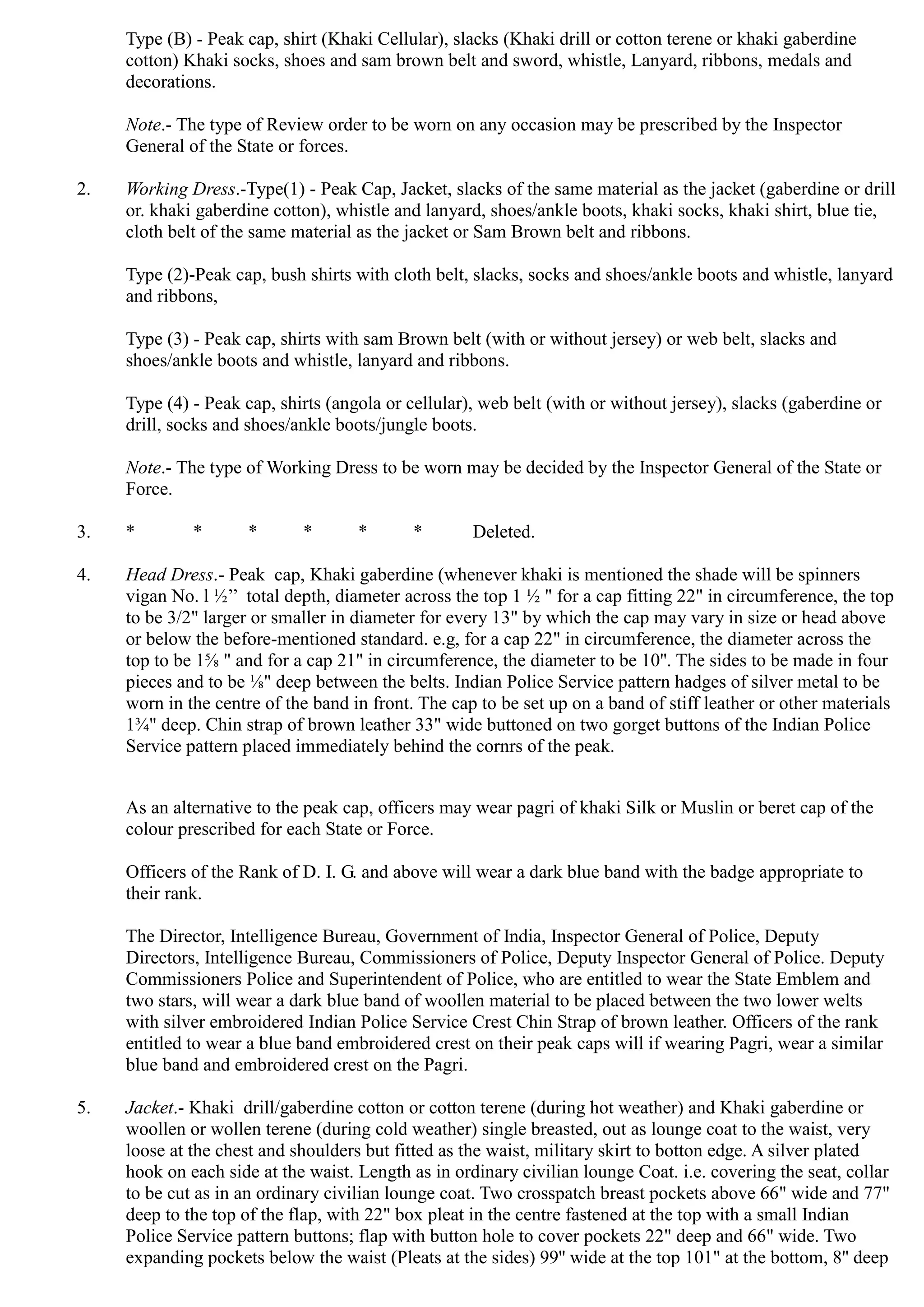 2.
3.
4.
5.
Type (B) - Peak cap, shirt (Khaki Cellular), slacks (Khaki drill or cotton terene or khaki gaberdine
cotton) Khaki socks, shoes and sam brown belt and sword, whistle, Lanyard, ribbons, medals and
decorations.
Note.- The type of Review order to be worn on any occasion may be prescribed by the Inspector
General of the State or forces.
Working Dress.-Type(1) - Peak Cap, Jacket, slacks of the same material as the jacket (gaberdine or drill
or. khaki gaberdine cotton), whistle and lanyard, shoes/ankle boots, khaki socks, khaki shirt, blue tie,
cloth belt of the same material as the jacket or Sam Brown belt and ribbons.
Type (2)-Peak cap, bush shirts with cloth belt, slacks, socks and shoes/ankle boots and whistle, lanyard
and ribbons,
Type (3) - Peak cap, shirts with sam Brown belt (with or without jersey) or web belt, slacks and
shoes/ankle boots and whistle, lanyard and ribbons.
Type (4) - Peak cap, shirts (angola or cellular), web belt (with or without jersey), slacks (gaberdine or
drill, socks and shoes/ankle boots/jungle boots.
Note.- The type of Working Dress to be worn may be decided by the Inspector General of the State or
Force.
* * * * * * Deleted.
Head Dress.- Peak cap, Khaki gaberdine (whenever khaki is mentioned the shade will be spinners
vigan No. l ½‟‟ total depth, diameter across the top 1 ½ " for a cap fitting 22" in circumference, the top
to be 3/2" larger or smaller in diameter for every 13" by which the cap may vary in size or head above
or below the before-mentioned standard. e.g, for a cap 22" in circumference, the diameter across the
top to be 1⅝ " and for a cap 21" in circumference, the diameter to be 10''. The sides to be made in four
pieces and to be ⅛" deep between the belts. Indian Police Service pattern hadges of silver metal to be
worn in the centre of the band in front. The cap to be set up on a band of stiff leather or other materials
1¾" deep. Chin strap of brown leather 33" wide buttoned on two gorget buttons of the Indian Police
Service pattern placed immediately behind the cornrs of the peak.
As an alternative to the peak cap, officers may wear pagri of khaki Silk or Muslin or beret cap of the
colour prescribed for each State or Force.
Officers of the Rank of D. I. G. and above will wear a dark blue band with the badge appropriate to
their rank.
The Director, Intelligence Bureau, Government of India, Inspector General of Police, Deputy
Directors, Intelligence Bureau, Commissioners of Police, Deputy Inspector General of Police. Deputy
Commissioners Police and Superintendent of Police, who are entitled to wear the State Emblem and
two stars, will wear a dark blue band of woollen material to be placed between the two lower welts
with silver embroidered Indian Police Service Crest Chin Strap of brown leather. Officers of the rank
entitled to wear a blue band embroidered crest on their peak caps will if wearing Pagri, wear a similar
blue band and embroidered crest on the Pagri.
Jacket.- Khaki drill/gaberdine cotton or cotton terene (during hot weather) and Khaki gaberdine or
woollen or wollen terene (during cold weather) single breasted, out as lounge coat to the waist, very
loose at the chest and shoulders but fitted as the waist, military skirt to botton edge. A silver plated
hook on each side at the waist. Length as in ordinary civilian lounge Coat. i.e. covering the seat, collar
to be cut as in an ordinary civilian lounge coat. Two crosspatch breast pockets above 66" wide and 77"
deep to the top of the flap, with 22" box pleat in the centre fastened at the top with a small Indian
Police Service pattern buttons; flap with button hole to cover pockets 22" deep and 66" wide. Two
expanding pockets below the waist (Pleats at the sides) 99'' wide at the top 101" at the bottom, 8'' deep
 