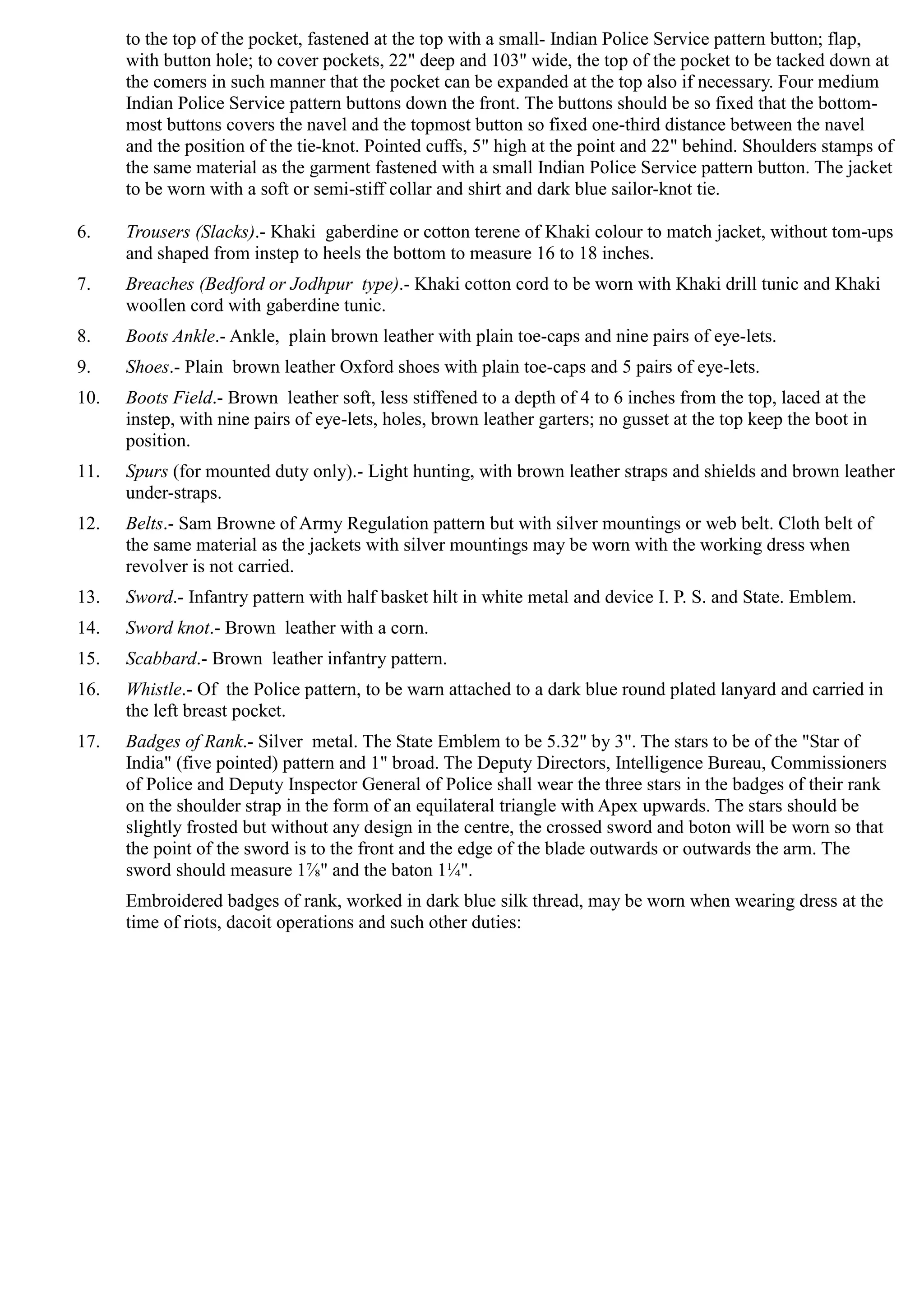 to the top of the pocket, fastened at the top with a small- Indian Police Service pattern button; flap,
with button hole; to cover pockets, 22" deep and 103" wide, the top of the pocket to be tacked down at
the comers in such manner that the pocket can be expanded at the top also if necessary. Four medium
Indian Police Service pattern buttons down the front. The buttons should be so fixed that the bottom­
most buttons covers the navel and the topmost button so fixed one-third distance between the navel
and the position of the tie-knot. Pointed cuffs, 5" high at the point and 22" behind. Shoulders stamps of
the same material as the garment fastened with a small Indian Police Service pattern button. The jacket
to be worn with a soft or semi-stiff collar and shirt and dark blue sailor-knot tie.
6.	 Trousers (Slacks).- Khaki gaberdine or cotton terene of Khaki colour to match jacket, without tom-ups
and shaped from instep to heels the bottom to measure 16 to 18 inches.
7.	 Breaches (Bedford or Jodhpur type).- Khaki cotton cord to be worn with Khaki drill tunic and Khaki
woollen cord with gaberdine tunic.
8.	 Boots Ankle.- Ankle, plain brown leather with plain toe-caps and nine pairs of eye-lets.
9.	 Shoes.- Plain brown leather Oxford shoes with plain toe-caps and 5 pairs of eye-lets.
10.	 Boots Field.- Brown leather soft, less stiffened to a depth of 4 to 6 inches from the top, laced at the
instep, with nine pairs of eye-lets, holes, brown leather garters; no gusset at the top keep the boot in
position.
11.	 Spurs (for mounted duty only).- Light hunting, with brown leather straps and shields and brown leather
under-straps.
12.	 Belts.- Sam Browne of Army Regulation pattern but with silver mountings or web belt. Cloth belt of
the same material as the jackets with silver mountings may be worn with the working dress when
revolver is not carried.
13.	 Sword.- Infantry pattern with half basket hilt in white metal and device I. P. S. and State. Emblem.
14.	 Sword knot.- Brown leather with a corn.
15.	 Scabbard.- Brown leather infantry pattern.
16.	 Whistle.- Of the Police pattern, to be warn attached to a dark blue round plated lanyard and carried in
the left breast pocket.
17.	 Badges of Rank.- Silver metal. The State Emblem to be 5.32" by 3". The stars to be of the "Star of
India" (five pointed) pattern and 1" broad. The Deputy Directors, Intelligence Bureau, Commissioners
of Police and Deputy Inspector General of Police shall wear the three stars in the badges of their rank
on the shoulder strap in the form of an equilateral triangle with Apex upwards. The stars should be
slightly frosted but without any design in the centre, the crossed sword and boton will be worn so that
the point of the sword is to the front and the edge of the blade outwards or outwards the arm. The
sword should measure 1⅞" and the baton 1¾".
Embroidered badges of rank, worked in dark blue silk thread, may be worn when wearing dress at the
time of riots, dacoit operations and such other duties:
 