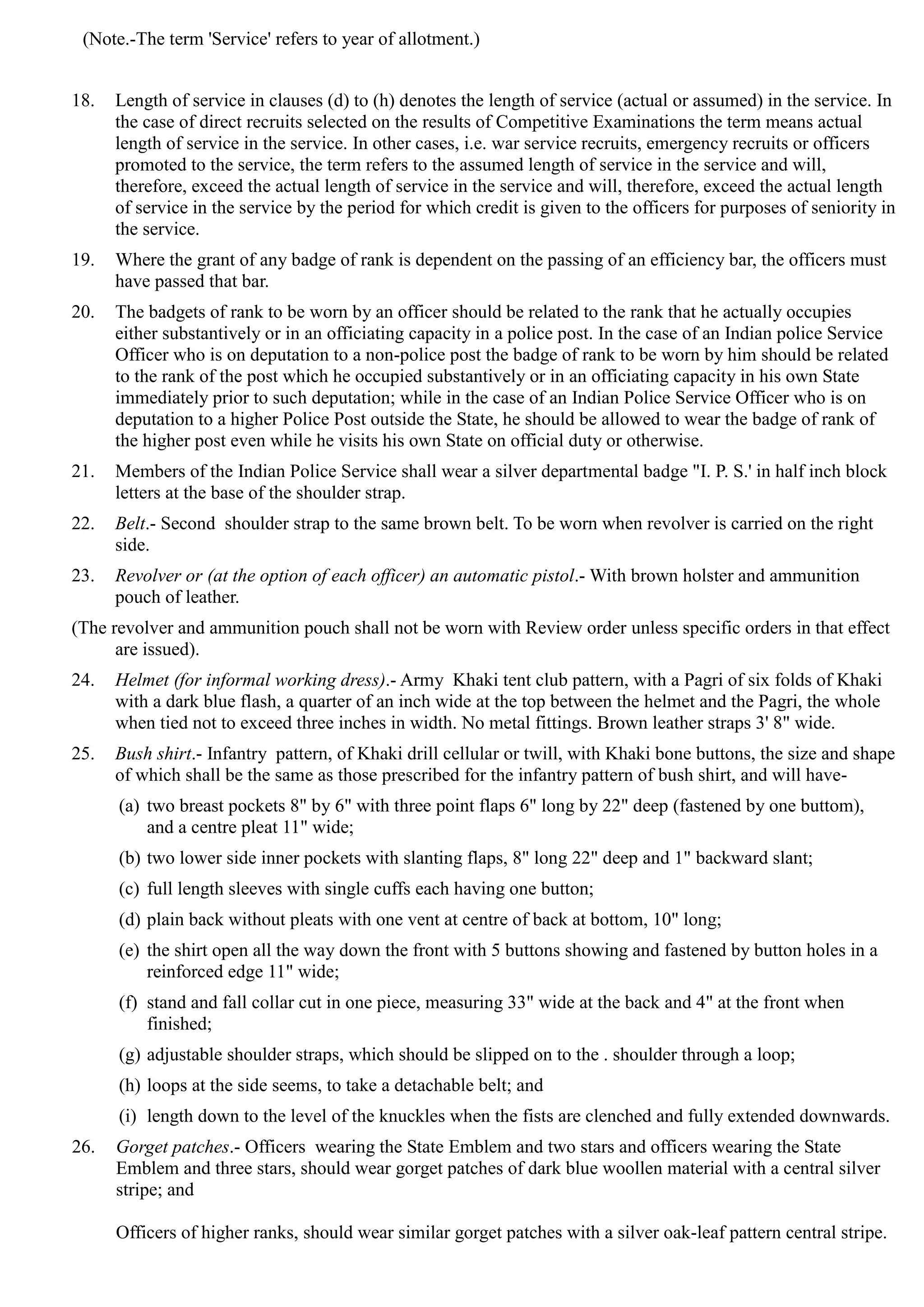 (Note.-The term 'Service' refers to year of allotment.)
18.	 Length of service in clauses (d) to (h) denotes the length of service (actual or assumed) in the service. In
the case of direct recruits selected on the results of Competitive Examinations the term means actual
length of service in the service. In other cases, i.e. war service recruits, emergency recruits or officers
promoted to the service, the term refers to the assumed length of service in the service and will,
therefore, exceed the actual length of service in the service and will, therefore, exceed the actual length
of service in the service by the period for which credit is given to the officers for purposes of seniority in
the service.
19.	 Where the grant of any badge of rank is dependent on the passing of an efficiency bar, the officers must
have passed that bar.
20.	 The badgets of rank to be worn by an officer should be related to the rank that he actually occupies
either substantively or in an officiating capacity in a police post. In the case of an Indian police Service
Officer who is on deputation to a non-police post the badge of rank to be worn by him should be related
to the rank of the post which he occupied substantively or in an officiating capacity in his own State
immediately prior to such deputation; while in the case of an Indian Police Service Officer who is on
deputation to a higher Police Post outside the State, he should be allowed to wear the badge of rank of
the higher post even while he visits his own State on official duty or otherwise.
21.	 Members of the Indian Police Service shall wear a silver departmental badge "I. P. S.' in half inch block
letters at the base of the shoulder strap.
22.	 Belt.- Second shoulder strap to the same brown belt. To be worn when revolver is carried on the right
side.
23.	 Revolver or (at the option of each officer) an automatic pistol.- With brown holster and ammunition
pouch of leather.
(The revolver and ammunition pouch shall not be worn with Review order unless specific orders in that effect
are issued).
24.	 Helmet (for informal working dress).- Army Khaki tent club pattern, with a Pagri of six folds of Khaki
with a dark blue flash, a quarter of an inch wide at the top between the helmet and the Pagri, the whole
when tied not to exceed three inches in width. No metal fittings. Brown leather straps 3' 8" wide.
25.	 Bush shirt.- Infantry pattern, of Khaki drill cellular or twill, with Khaki bone buttons, the size and shape
of which shall be the same as those prescribed for the infantry pattern of bush shirt, and will have­
(a) two breast pockets 8" by 6" with three point flaps 6" long by 22" deep (fastened by one buttom),
and a centre pleat 11" wide;
(b) two lower side inner pockets with slanting flaps, 8" long 22" deep and 1" backward slant;
(c) full length sleeves with single cuffs each having one button;
(d) plain back without pleats with one vent at centre of back at bottom, 10" long;
(e) the shirt open all the way down the front with 5 buttons showing and fastened by button holes in a
reinforced edge 11" wide;
(f) stand and fall collar cut in one piece, measuring 33" wide at the back and 4" at the front when
finished;
(g) adjustable shoulder straps, which should be slipped on to the . shoulder through a loop;
(h) loops at the side seems, to take a detachable belt; and
(i) length down to the level of the knuckles when the fists are clenched and fully extended downwards.
26.	 Gorget patches.- Officers wearing the State Emblem and two stars and officers wearing the State
Emblem and three stars, should wear gorget patches of dark blue woollen material with a central silver
stripe; and
Officers of higher ranks, should wear similar gorget patches with a silver oak-leaf pattern central stripe.
 