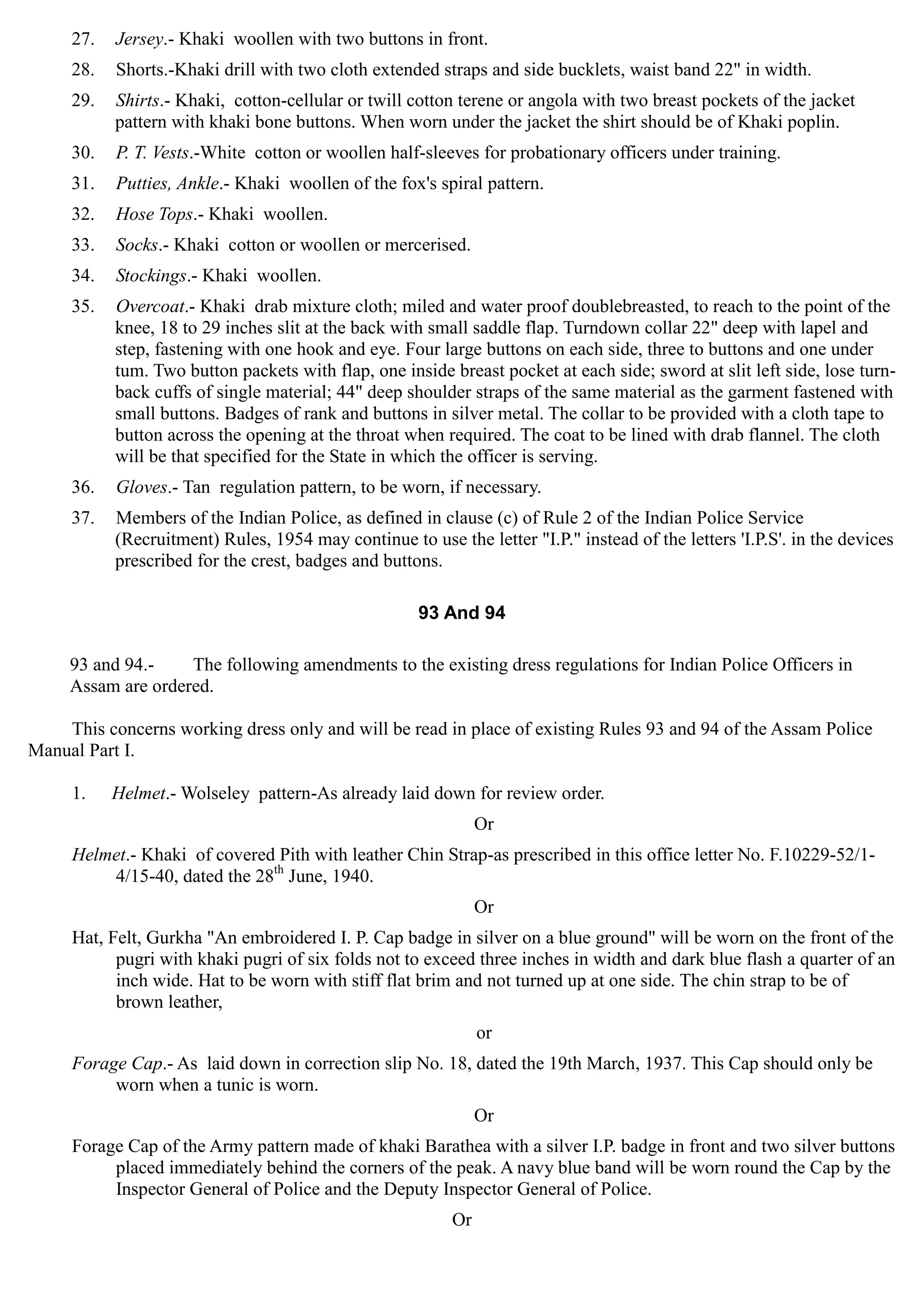 27.	 Jersey.- Khaki woollen with two buttons in front.
28.	 Shorts.-Khaki drill with two cloth extended straps and side bucklets, waist band 22" in width.
29.	 Shirts.- Khaki, cotton-cellular or twill cotton terene or angola with two breast pockets of the jacket
pattern with khaki bone buttons. When worn under the jacket the shirt should be of Khaki poplin.
30.	 P. T. Vests.-White cotton or woollen half-sleeves for probationary officers under training.
31.	 Putties, Ankle.- Khaki woollen of the fox's spiral pattern.
32.	 Hose Tops.- Khaki woollen.
33.	 Socks.- Khaki cotton or woollen or mercerised.
34.	 Stockings.- Khaki woollen.
35.	 Overcoat.- Khaki drab mixture cloth; miled and water proof doublebreasted, to reach to the point of the
knee, 18 to 29 inches slit at the back with small saddle flap. Turndown collar 22" deep with lapel and
step, fastening with one hook and eye. Four large buttons on each side, three to buttons and one under
tum. Two button packets with flap, one inside breast pocket at each side; sword at slit left side, lose turn-
back cuffs of single material; 44" deep shoulder straps of the same material as the garment fastened with
small buttons. Badges of rank and buttons in silver metal. The collar to be provided with a cloth tape to
button across the opening at the throat when required. The coat to be lined with drab flannel. The cloth
will be that specified for the State in which the officer is serving.
36.	 Gloves.- Tan regulation pattern, to be worn, if necessary.
37.	 Members of the Indian Police, as defined in clause (c) of Rule 2 of the Indian Police Service
(Recruitment) Rules, 1954 may continue to use the letter "I.P." instead of the letters 'I.P.S'. in the devices
prescribed for the crest, badges and buttons.
93 And 94
93 and 94.- The following amendments to the existing dress regulations for Indian Police Officers in
Assam are ordered.
This concerns working dress only and will be read in place of existing Rules 93 and 94 of the Assam Police
Manual Part I.
1.	 Helmet.- Wolseley pattern-As already laid down for review order.
Or
Helmet.- Khaki of covered Pith with leather Chin Strap-as prescribed in this office letter No. F.10229-52/1­
4/15-40, dated the 28th
June, 1940.
Or
Hat, Felt, Gurkha "An embroidered I. P. Cap badge in silver on a blue ground" will be worn on the front of the
pugri with khaki pugri of six folds not to exceed three inches in width and dark blue flash a quarter of an
inch wide. Hat to be worn with stiff flat brim and not turned up at one side. The chin strap to be of
brown leather,
or
Forage Cap.- As laid down in correction slip No. 18, dated the 19th March, 1937. This Cap should only be
worn when a tunic is worn.
Or
Forage Cap of the Army pattern made of khaki Barathea with a silver I.P. badge in front and two silver buttons
placed immediately behind the corners of the peak. A navy blue band will be worn round the Cap by the
Inspector General of Police and the Deputy Inspector General of Police.
Or
 