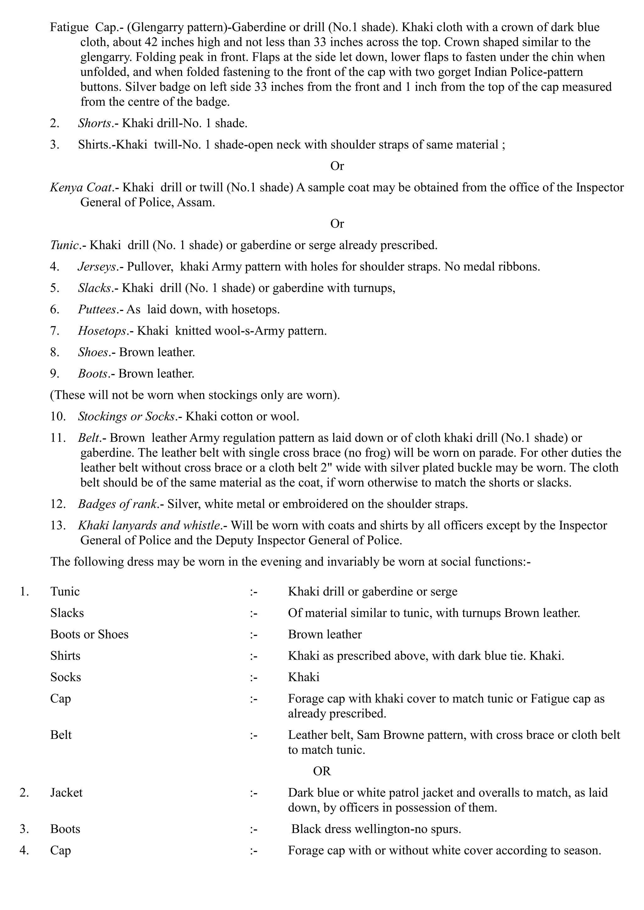 1.
2.
3.
4.
Fatigue Cap.- (Glengarry pattern)-Gaberdine or drill (No.1 shade). Khaki cloth with a crown of dark blue
cloth, about 42 inches high and not less than 33 inches across the top. Crown shaped similar to the
glengarry. Folding peak in front. Flaps at the side let down, lower flaps to fasten under the chin when
unfolded, and when folded fastening to the front of the cap with two gorget Indian Police-pattern
buttons. Silver badge on left side 33 inches from the front and 1 inch from the top of the cap measured
from the centre of the badge.
2.	 Shorts.- Khaki drill-No. 1 shade.
3.	 Shirts.-Khaki twill-No. 1 shade-open neck with shoulder straps of same material ;
Or
Kenya Coat.- Khaki drill or twill (No.1 shade) A sample coat may be obtained from the office of the Inspector
General of Police, Assam.
Or
Tunic.- Khaki drill (No. 1 shade) or gaberdine or serge already prescribed.
4.	 Jerseys.- Pullover, khaki Army pattern with holes for shoulder straps. No medal ribbons.

5.	 Slacks.- Khaki drill (No. 1 shade) or gaberdine with turnups, 

6.	 Puttees.- As laid down, with hosetops.

7.	 Hosetops.- Khaki knitted wool-s-Army pattern. 

8.	 Shoes.- Brown leather.

9. Boots.- Brown leather. 

(These will not be worn when stockings only are worn). 

10.	 Stockings or Socks.- Khaki cotton or wool. 

11.	 Belt.- Brown leather Army regulation pattern as laid down or of cloth khaki drill (No.1 shade) or
gaberdine. The leather belt with single cross brace (no frog) will be worn on parade. For other duties the
leather belt without cross brace or a cloth belt 2" wide with silver plated buckle may be worn. The cloth
belt should be of the same material as the coat, if worn otherwise to match the shorts or slacks.
12.	 Badges of rank.- Silver, white metal or embroidered on the shoulder straps.
13.	 Khaki lanyards and whistle.- Will be worn with coats and shirts by all officers except by the Inspector
General of Police and the Deputy Inspector General of Police.
The following dress may be worn in the evening and invariably be worn at social functions:­
Tunic 	 :- Khaki drill or gaberdine or serge
Slacks 	 :- Of material similar to tunic, with turnups Brown leather.
Boots or Shoes 	 :- Brown leather
Shirts	 :- Khaki as prescribed above, with dark blue tie. Khaki.
Socks 	 :- Khaki
Cap	 :- Forage cap with khaki cover to match tunic or Fatigue cap as
already prescribed.
Belt :- Leather belt, Sam Browne pattern, with cross brace or cloth belt
to match tunic.
OR
Jacket :- Dark blue or white patrol jacket and overalls to match, as laid
down, by officers in possession of them.
Boots	 :- Black dress wellington-no spurs.
Cap	 :- Forage cap with or without white cover according to season.
 