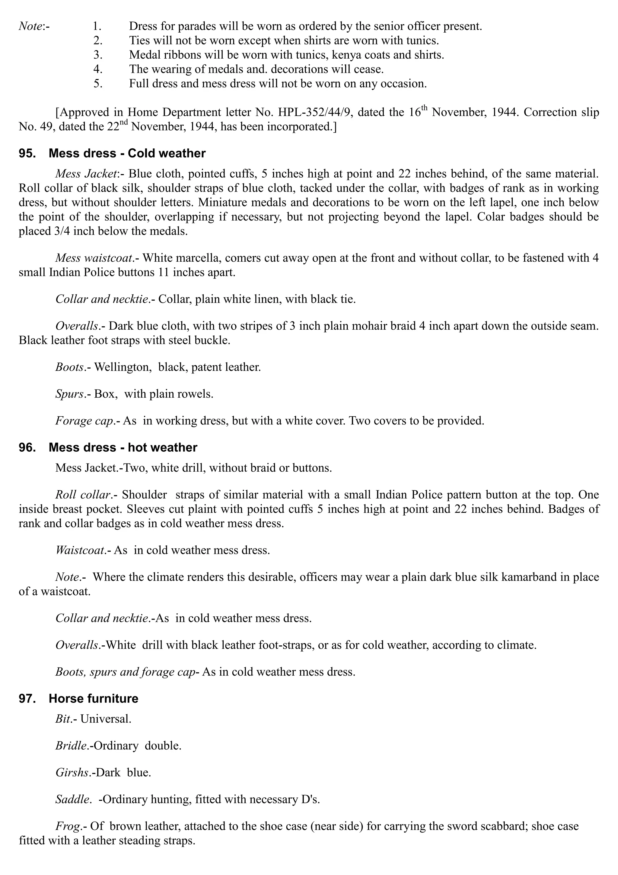 Note:- 1. Dress for parades will be worn as ordered by the senior officer present.
2. Ties will not be worn except when shirts are worn with tunics.
3. Medal ribbons will be worn with tunics, kenya coats and shirts.
4. The wearing of medals and. decorations will cease.
5. Full dress and mess dress will not be worn on any occasion.
[Approved in Home Department letter No. HPL-352/44/9, dated the 16th
November, 1944. Correction slip
No. 49, dated the 22nd
November, 1944, has been incorporated.]
95. Mess dress - Cold weather
Mess Jacket:- Blue cloth, pointed cuffs, 5 inches high at point and 22 inches behind, of the same material.
Roll collar of black silk, shoulder straps of blue cloth, tacked under the collar, with badges of rank as in working
dress, but without shoulder letters. Miniature medals and decorations to be worn on the left lapel, one inch below
the point of the shoulder, overlapping if necessary, but not projecting beyond the lapel. Colar badges should be
placed 3/4 inch below the medals.
Mess waistcoat.- White marcella, comers cut away open at the front and without collar, to be fastened with 4
small Indian Police buttons 11 inches apart.
Collar and necktie.- Collar, plain white linen, with black tie.
Overalls.- Dark blue cloth, with two stripes of 3 inch plain mohair braid 4 inch apart down the outside seam.
Black leather foot straps with steel buckle.
Boots.- Wellington, black, patent leather.
Spurs.- Box, with plain rowels.
Forage cap.- As in working dress, but with a white cover. Two covers to be provided.
96. Mess dress - hot weather
Mess Jacket.-Two, white drill, without braid or buttons.
Roll collar.- Shoulder straps of similar material with a small Indian Police pattern button at the top. One
inside breast pocket. Sleeves cut plaint with pointed cuffs 5 inches high at point and 22 inches behind. Badges of
rank and collar badges as in cold weather mess dress.
Waistcoat.- As in cold weather mess dress.
Note.- Where the climate renders this desirable, officers may wear a plain dark blue silk kamarband in place
of a waistcoat.
Collar and necktie.-As in cold weather mess dress.
Overalls.-White drill with black leather foot-straps, or as for cold weather, according to climate.
Boots, spurs and forage cap- As in cold weather mess dress.
97. Horse furniture
Bit.- Universal. 

Bridle.-Ordinary double.

Girshs.-Dark blue.

Saddle. -Ordinary hunting, fitted with necessary D's.

Frog.- Of brown leather, attached to the shoe case (near side) for carrying the sword scabbard; shoe case

fitted with a leather steading straps.
 