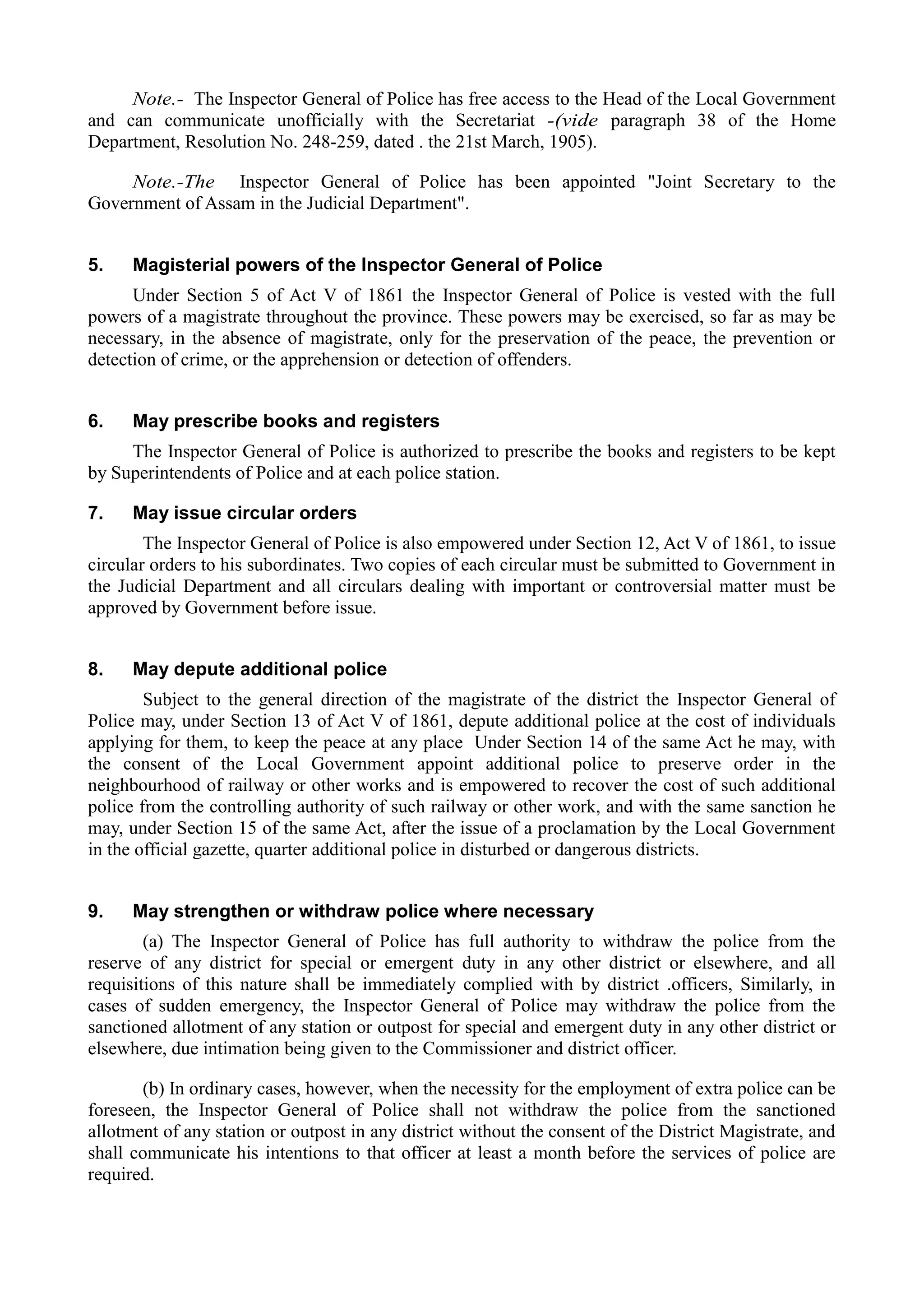 Note.- The Inspector General of Police has free access to the Head of the Local Government
and can communicate unofficially with the Secretariat -(vide paragraph 38 of the Home
Department, Resolution No. 248-259, dated . the 21st March, 1905).
Note.-The Inspector General of Police has been appointed "Joint Secretary to the
Government of Assam in the Judicial Department".
5. Magisterial powers of the Inspector General of Police
Under Section 5 of Act V of 1861 the Inspector General of Police is vested with the full
powers of a magistrate throughout the province. These powers may be exercised, so far as may be
necessary, in the absence of magistrate, only for the preservation of the peace, the prevention or
detection of crime, or the apprehension or detection of offenders.
6. May prescribe books and registers
The Inspector General of Police is authorized to prescribe the books and registers to be kept
by Superintendents of Police and at each police station.
7. May issue circular orders
The Inspector General of Police is also empowered under Section 12, Act V of 1861, to issue
circular orders to his subordinates. Two copies of each circular must be submitted to Government in
the Judicial Department and all circulars dealing with important or controversial matter must be
approved by Government before issue.
8. May depute additional police
Subject to the general direction of the magistrate of the district the Inspector General of
Police may, under Section 13 of Act V of 1861, depute additional police at the cost of individuals
applying for them, to keep the peace at any place Under Section 14 of the same Act he may, with
the consent of the Local Government appoint additional police to preserve order in the
neighbourhood of railway or other works and is empowered to recover the cost of such additional
police from the controlling authority of such railway or other work, and with the same sanction he
may, under Section 15 of the same Act, after the issue of a proclamation by the Local Government
in the official gazette, quarter additional police in disturbed or dangerous districts.
9. May strengthen or withdraw police where necessary
(a) The Inspector General of Police has full authority to withdraw the police from the
reserve of any district for special or emergent duty in any other district or elsewhere, and all
requisitions of this nature shall be immediately complied with by district .officers, Similarly, in
cases of sudden emergency, the Inspector General of Police may withdraw the police from the
sanctioned allotment of any station or outpost for special and emergent duty in any other district or
elsewhere, due intimation being given to the Commissioner and district officer.
(b) In ordinary cases, however, when the necessity for the employment of extra police can be
foreseen, the Inspector General of Police shall not withdraw the police from the sanctioned
allotment of any station or outpost in any district without the consent of the District Magistrate, and
shall communicate his intentions to that officer at least a month before the services of police are
required.
 