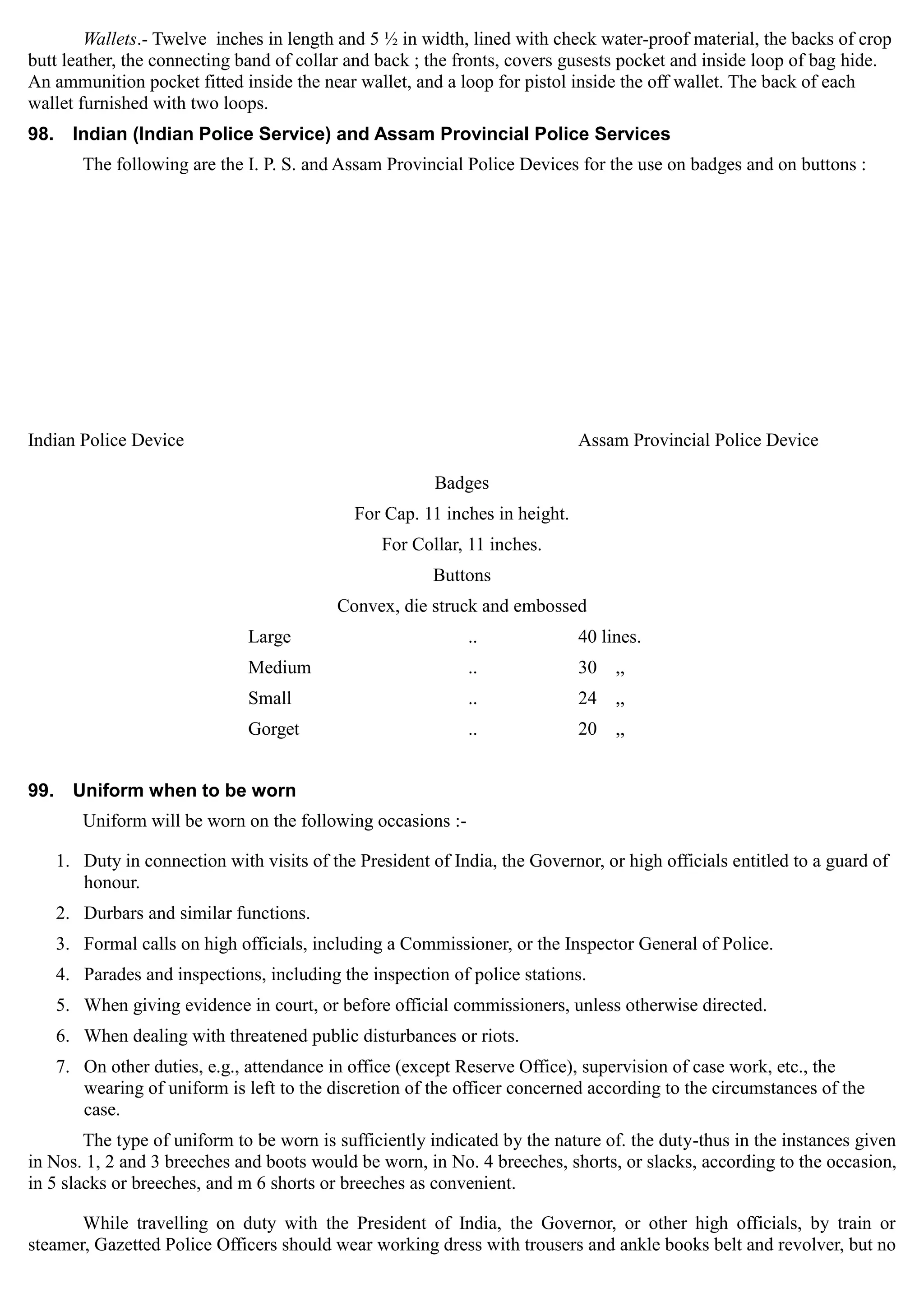 Wallets.- Twelve inches in length and 5 ½ in width, lined with check water-proof material, the backs of crop
butt leather, the connecting band of collar and back ; the fronts, covers gusests pocket and inside loop of bag hide.
An ammunition pocket fitted inside the near wallet, and a loop for pistol inside the off wallet. The back of each
wallet furnished with two loops.
98. Indian (Indian Police Service) and Assam Provincial Police Services
The following are the I. P. S. and Assam Provincial Police Devices for the use on badges and on buttons :
Indian Police Device	 Assam Provincial Police Device
Badges

For Cap. 11 inches in height.

For Collar, 11 inches.

Buttons

Convex, die struck and embossed
Large .. 40 lines.
Medium .. 30 ,,
Small .. 24 ,,
Gorget .. 20 ,,
99. Uniform when to be worn
Uniform will be worn on the following occasions :­
1.	 Duty in connection with visits of the President of India, the Governor, or high officials entitled to a guard of
honour.
2.	 Durbars and similar functions.
3.	 Formal calls on high officials, including a Commissioner, or the Inspector General of Police.
4.	 Parades and inspections, including the inspection of police stations.
5.	 When giving evidence in court, or before official commissioners, unless otherwise directed.
6.	 When dealing with threatened public disturbances or riots.
7.	 On other duties, e.g., attendance in office (except Reserve Office), supervision of case work, etc., the
wearing of uniform is left to the discretion of the officer concerned according to the circumstances of the
case.
The type of uniform to be worn is sufficiently indicated by the nature of. the duty-thus in the instances given
in Nos. 1, 2 and 3 breeches and boots would be worn, in No. 4 breeches, shorts, or slacks, according to the occasion,
in 5 slacks or breeches, and m 6 shorts or breeches as convenient.
While travelling on duty with the President of India, the Governor, or other high officials, by train or
steamer, Gazetted Police Officers should wear working dress with trousers and ankle books belt and revolver, but no
 