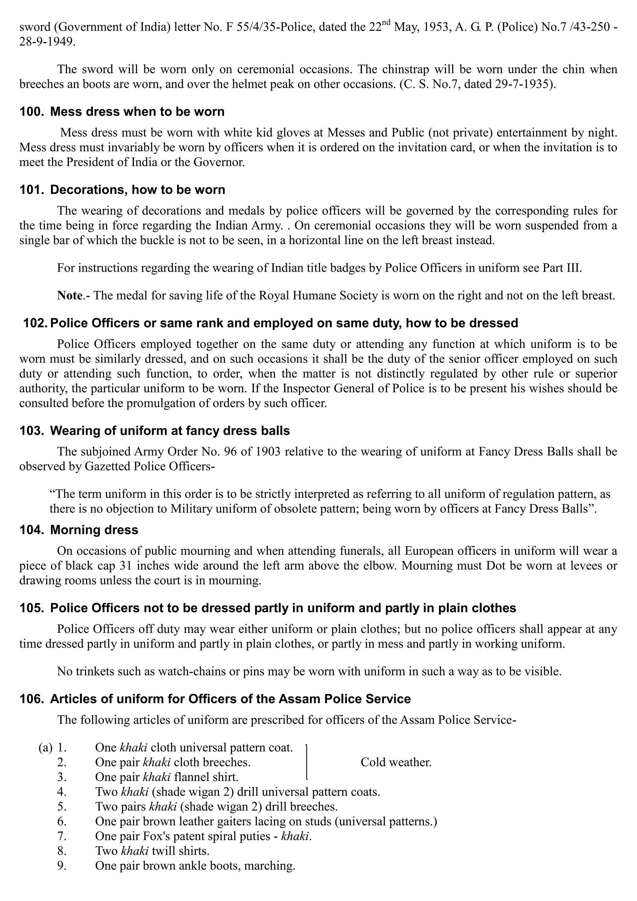 sword (Government of India) letter No. F 55/4/35-Police, dated the 22nd
May, 1953, A. G. P. (Police) No.7 /43-250 ­
28-9-1949.
The sword will be worn only on ceremonial occasions. The chinstrap will be worn under the chin when
breeches an boots are worn, and over the helmet peak on other occasions. (C. S. No.7, dated 29-7-1935).
100. Mess dress when to be worn
Mess dress must be worn with white kid gloves at Messes and Public (not private) entertainment by night.
Mess dress must invariably be worn by officers when it is ordered on the invitation card, or when the invitation is to
meet the President of India or the Governor.
101. Decorations, how to be worn
The wearing of decorations and medals by police officers will be governed by the corresponding rules for
the time being in force regarding the Indian Army. . On ceremonial occasions they will be worn suspended from a
single bar of which the buckle is not to be seen, in a horizontal line on the left breast instead.
For instructions regarding the wearing of Indian title badges by Police Officers in uniform see Part III.
Note.- The medal for saving life of the Royal Humane Society is worn on the right and not on the left breast.
102. Police Officers or same rank and employed on same duty, how to be dressed
Police Officers employed together on the same duty or attending any function at which uniform is to be
worn must be similarly dressed, and on such occasions it shall be the duty of the senior officer employed on such
duty or attending such function, to order, when the matter is not distinctly regulated by other rule or superior
authority, the particular uniform to be worn. If the Inspector General of Police is to be present his wishes should be
consulted before the promulgation of orders by such officer.
103. Wearing of uniform at fancy dress balls
The subjoined Army Order No. 96 of 1903 relative to the wearing of uniform at Fancy Dress Balls shall be
observed by Gazetted Police Officers­
“The term uniform in this order is to be strictly interpreted as referring to all uniform of regulation pattern, as
there is no objection to Military uniform of obsolete pattern; being worn by officers at Fancy Dress Balls”.
104. Morning dress
On occasions of public mourning and when attending funerals, all European officers in uniform will wear a
piece of black cap 31 inches wide around the left arm above the elbow. Mourning must Dot be worn at levees or
drawing rooms unless the court is in mourning.
105. Police Officers not to be dressed partly in uniform and partly in plain clothes
Police Officers off duty may wear either uniform or plain clothes; but no police officers shall appear at any
time dressed partly in uniform and partly in plain clothes, or partly in mess and partly in working uniform.
No trinkets such as watch-chains or pins may be worn with uniform in such a way as to be visible.
106. Articles of uniform for Officers of the Assam Police Service
The following articles of uniform are prescribed for officers of the Assam Police Service­
(a) 1. One khaki cloth universal pattern coat.
2. One pair khaki cloth breeches. Cold weather.
3. One pair khaki flannel shirt.
4. Two khaki (shade wigan 2) drill universal pattern coats.
5. Two pairs khaki (shade wigan 2) drill breeches.
6. One pair brown leather gaiters lacing on studs (universal patterns.)
7. One pair Fox's patent spiral puties - khaki.
8. Two khaki twill shirts.
9. One pair brown ankle boots, marching.
 