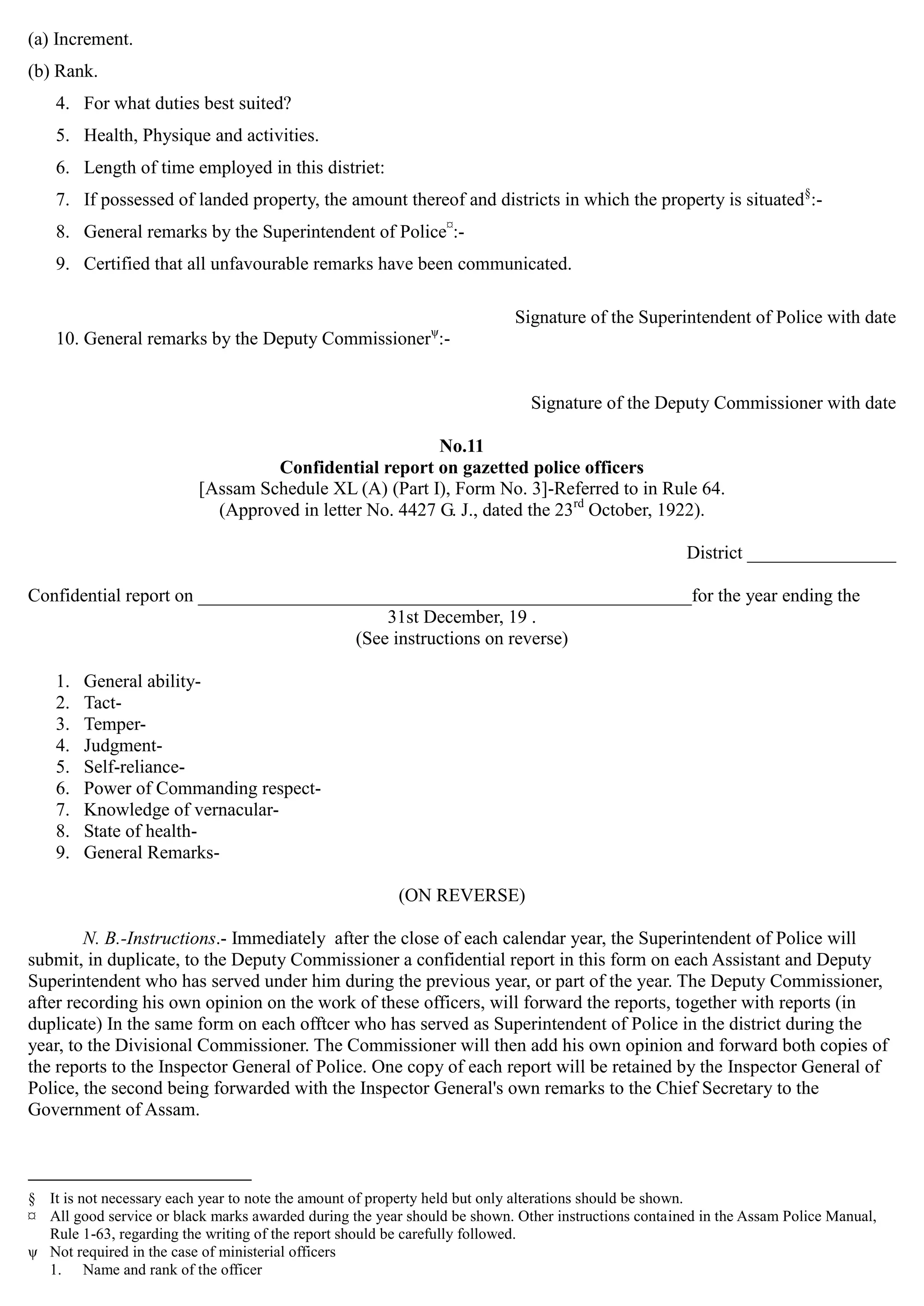 (a) Increment.
(b) Rank.
4. For what duties best suited?
5. Health, Physique and activities.
6. Length of time employed in this distriet:
7. If possessed of landed property, the amount thereof and districts in which the property is situated§
:­
8. General remarks by the Superintendent of Police¤
:­
9. Certified that all unfavourable remarks have been communicated.
Signature of the Superintendent of Police with date
10. General remarks by the Deputy Commissionerψ
:­
Signature of the Deputy Commissioner with date
No.11

Confidential report on gazetted police officers

[Assam Schedule XL (A) (Part I), Form No. 3]-Referred to in Rule 64.
(Approved in letter No. 4427 G. J., dated the 23rd
October, 1922).
District ________________
Confidential report on _____________________________________________________for the year ending the
31st December, 19 .
(See instructions on reverse)
1. General ability­
2. Tact­
3. Temper­
4. Judgment­
5. Self-reliance­
6. Power of Commanding respect­
7. Knowledge of vernacular­
8. State of health­
9. General Remarks­
(ON REVERSE)
N. B.-Instructions.- Immediately after the close of each calendar year, the Superintendent of Police will
submit, in duplicate, to the Deputy Commissioner a confidential report in this form on each Assistant and Deputy
Superintendent who has served under him during the previous year, or part of the year. The Deputy Commissioner,
after recording his own opinion on the work of these officers, will forward the reports, together with reports (in
duplicate) In the same form on each offtcer who has served as Superintendent of Police in the district during the
year, to the Divisional Commissioner. The Commissioner will then add his own opinion and forward both copies of
the reports to the Inspector General of Police. One copy of each report will be retained by the Inspector General of
Police, the second being forwarded with the Inspector General's own remarks to the Chief Secretary to the
Government of Assam.
§ It is not necessary each year to note the amount of property held but only alterations should be shown.
¤ All good service or black marks awarded during the year should be shown. Other instructions contained in the Assam Police Manual,
Rule 1-63, regarding the writing of the report should be carefully followed.
ψ Not required in the case of ministerial officers
1. Name and rank of the officer
 