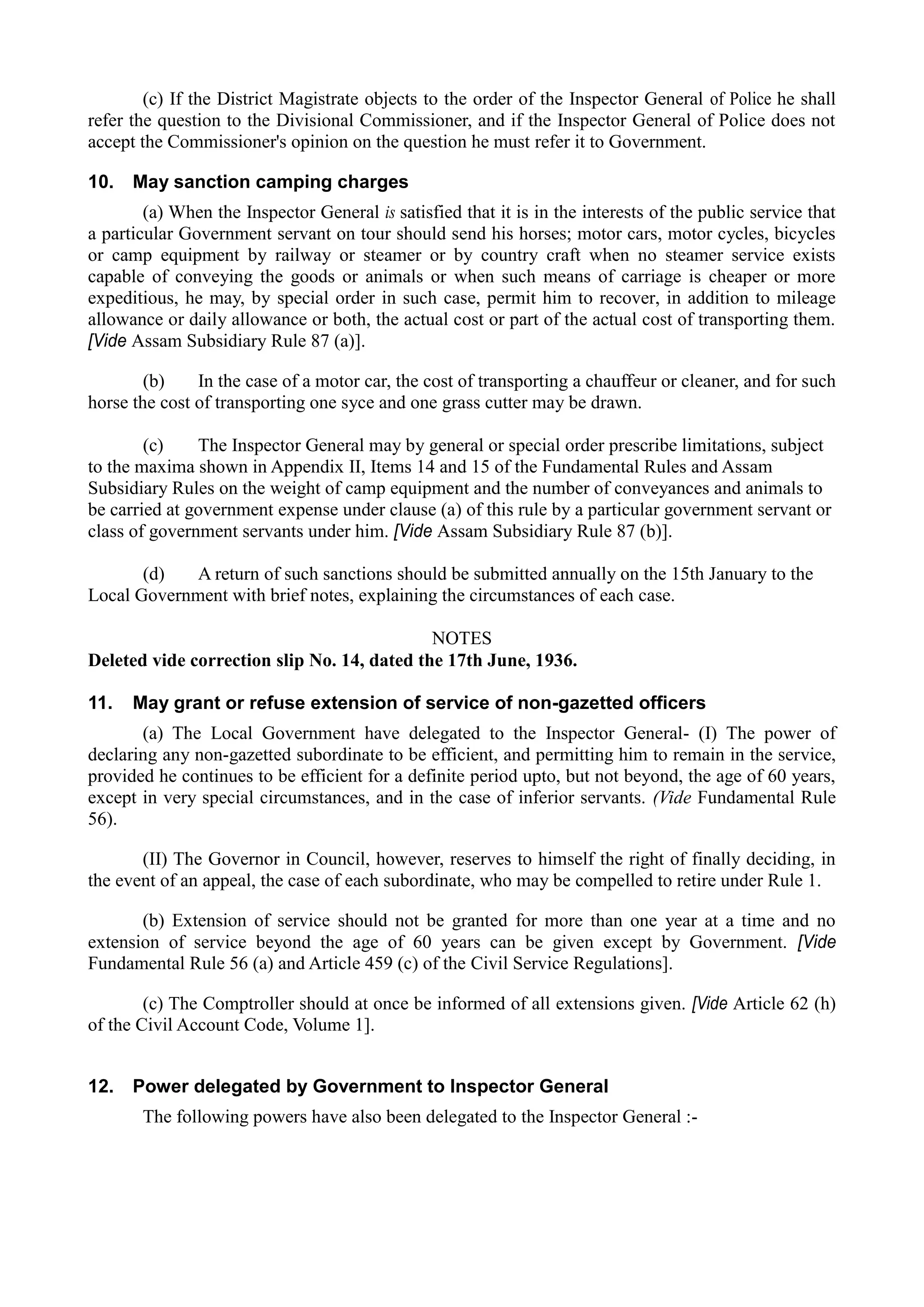 (c) If the District Magistrate objects to the order of the Inspector General of Police he shall
refer the question to the Divisional Commissioner, and if the Inspector General of Police does not
accept the Commissioner's opinion on the question he must refer it to Government.
10. May sanction camping charges
(a) When the Inspector General is satisfied that it is in the interests of the public service that
a particular Government servant on tour should send his horses; motor cars, motor cycles, bicycles
or camp equipment by railway or steamer or by country craft when no steamer service exists
capable of conveying the goods or animals or when such means of carriage is cheaper or more
expeditious, he may, by special order in such case, permit him to recover, in addition to mileage
allowance or daily allowance or both, the actual cost or part of the actual cost of transporting them.
[Vide Assam Subsidiary Rule 87 (a)].
(b) In the case of a motor car, the cost of transporting a chauffeur or cleaner, and for such
horse the cost of transporting one syce and one grass cutter may be drawn.
(c) The Inspector General may by general or special order prescribe limitations, subject
to the maxima shown in Appendix II, Items 14 and 15 of the Fundamental Rules and Assam
Subsidiary Rules on the weight of camp equipment and the number of conveyances and animals to
be carried at government expense under clause (a) of this rule by a particular government servant or
class of government servants under him. [Vide Assam Subsidiary Rule 87 (b)].
(d) A return of such sanctions should be submitted annually on the 15th January to the
Local Government with brief notes, explaining the circumstances of each case.
NOTES
Deleted vide correction slip No. 14, dated the 17th June, 1936.
11. May grant or refuse extension of service of non-gazetted officers
(a) The Local Government have delegated to the Inspector General- (I) The power of
declaring any non-gazetted subordinate to be efficient, and permitting him to remain in the service,
provided he continues to be efficient for a definite period upto, but not beyond, the age of 60 years,
except in very special circumstances, and in the case of inferior servants. (Vide Fundamental Rule
56).
(II) The Governor in Council, however, reserves to himself the right of finally deciding, in
the event of an appeal, the case of each subordinate, who may be compelled to retire under Rule 1.
(b) Extension of service should not be granted for more than one year at a time and no
extension of service beyond the age of 60 years can be given except by Government. [Vide
Fundamental Rule 56 (a) and Article 459 (c) of the Civil Service Regulations].
(c) The Comptroller should at once be informed of all extensions given. [Vide Article 62 (h)
of the Civil Account Code, Volume 1].
12. Power delegated by Government to Inspector General
The following powers have also been delegated to the Inspector General :­
 