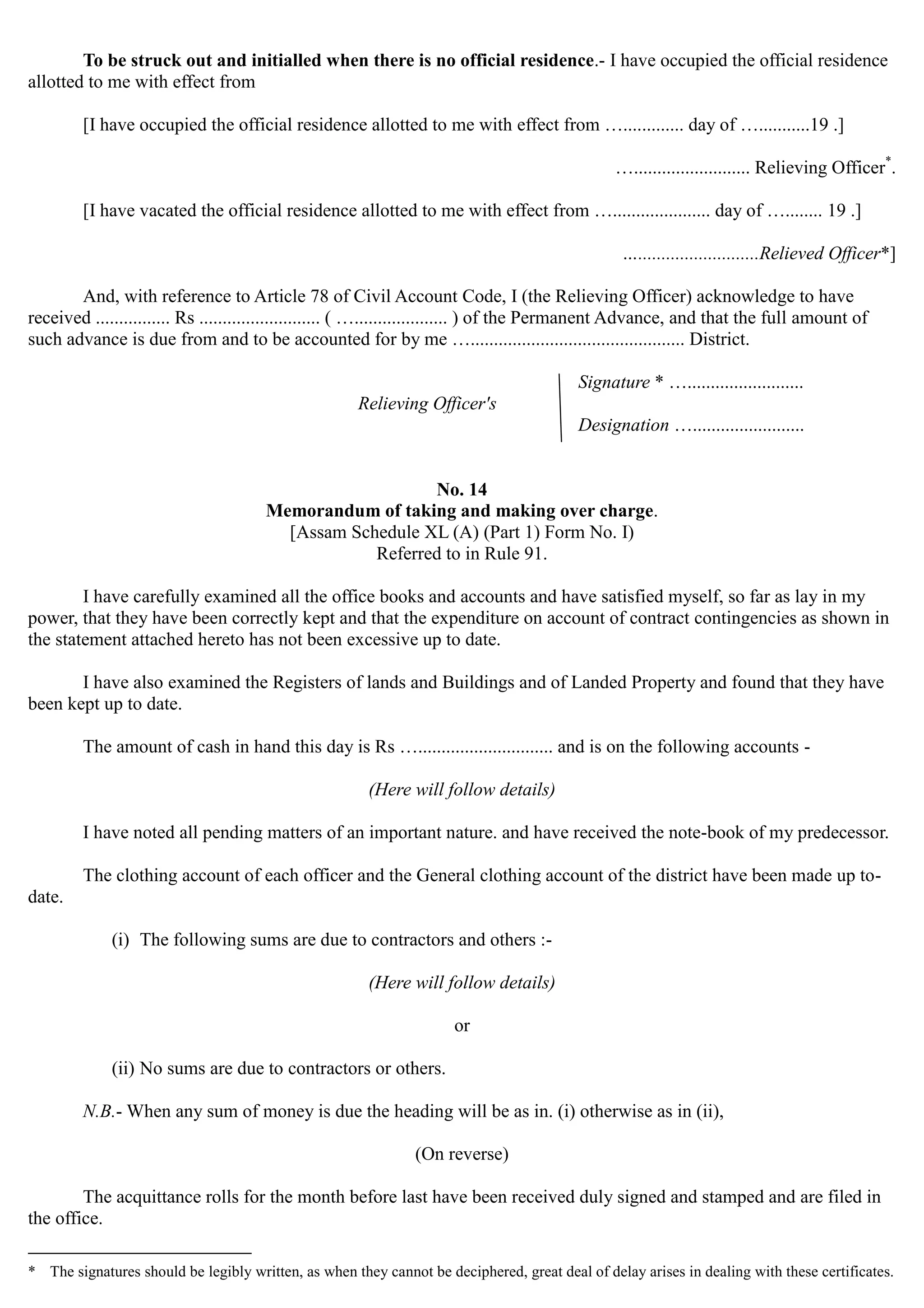 To be struck out and initialled when there is no official residence.- I have occupied the official residence
allotted to me with effect from
[I have occupied the official residence allotted to me with effect from …............. day of …...........19 .]
…......................... Relieving Officer*
.
[I have vacated the official residence allotted to me with effect from …..................... day of …........ 19 .]
…..........................Relieved Officer*]

And, with reference to Article 78 of Civil Account Code, I (the Relieving Officer) acknowledge to have
received ................ Rs .......................... ( ….................... ) of the Permanent Advance, and that the full amount of
such advance is due from and to be accounted for by me ….............................................. District.
Signature * ….........................
Relieving Officer's
Designation …........................ 

No. 14 

Memorandum of taking and making over charge.

[Assam Schedule XL (A) (Part 1) Form No. I)

Referred to in Rule 91. 

I have carefully examined all the office books and accounts and have satisfied myself, so far as lay in my
power, that they have been correctly kept and that the expenditure on account of contract contingencies as shown in
the statement attached hereto has not been excessive up to date.
I have also examined the Registers of lands and Buildings and of Landed Property and found that they have
been kept up to date.
The amount of cash in hand this day is Rs …............................. and is on the following accounts ­
(Here will follow details)
I have noted all pending matters of an important nature. and have received the note-book of my predecessor.
The clothing account of each officer and the General clothing account of the district have been made up to-
date.
(i) The following sums are due to contractors and others :­
(Here will follow details)
or
(ii) No sums are due to contractors or others.

N.B.- When any sum of money is due the heading will be as in. (i) otherwise as in (ii), 

(On reverse) 

The acquittance rolls for the month before last have been received duly signed and stamped and are filed in
the office.
* The signatures should be legibly written, as when they cannot be deciphered, great deal of delay arises in dealing with these certificates.
 