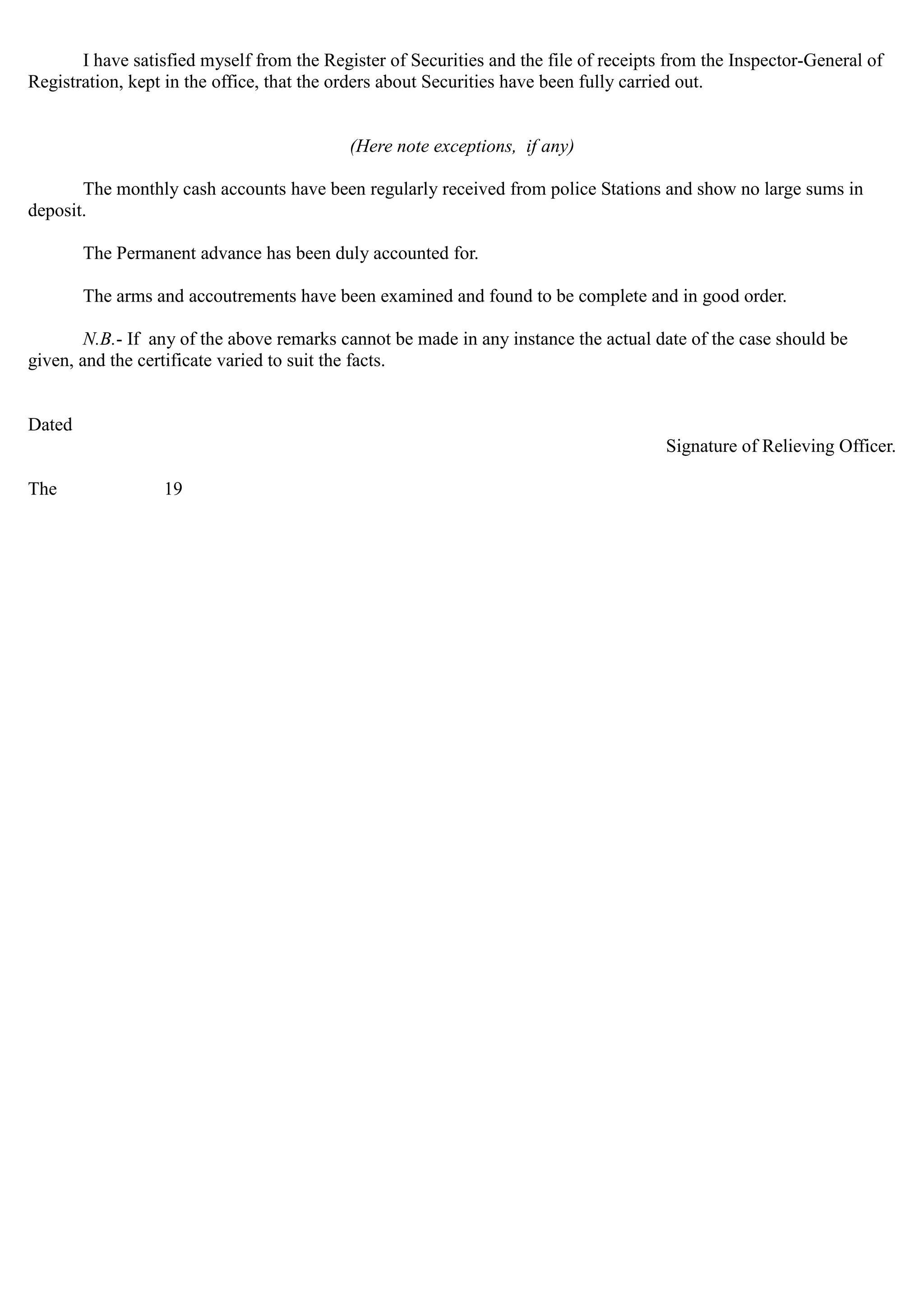 I have satisfied myself from the Register of Securities and the file of receipts from the Inspector-General of
Registration, kept in the office, that the orders about Securities have been fully carried out.
(Here note exceptions, if any)
The monthly cash accounts have been regularly received from police Stations and show no large sums in
deposit.
The Permanent advance has been duly accounted for.
The arms and accoutrements have been examined and found to be complete and in good order.
N.B.- If any of the above remarks cannot be made in any instance the actual date of the case should be
given, and the certificate varied to suit the facts.
Dated
Signature of Relieving Officer.
The 19
 