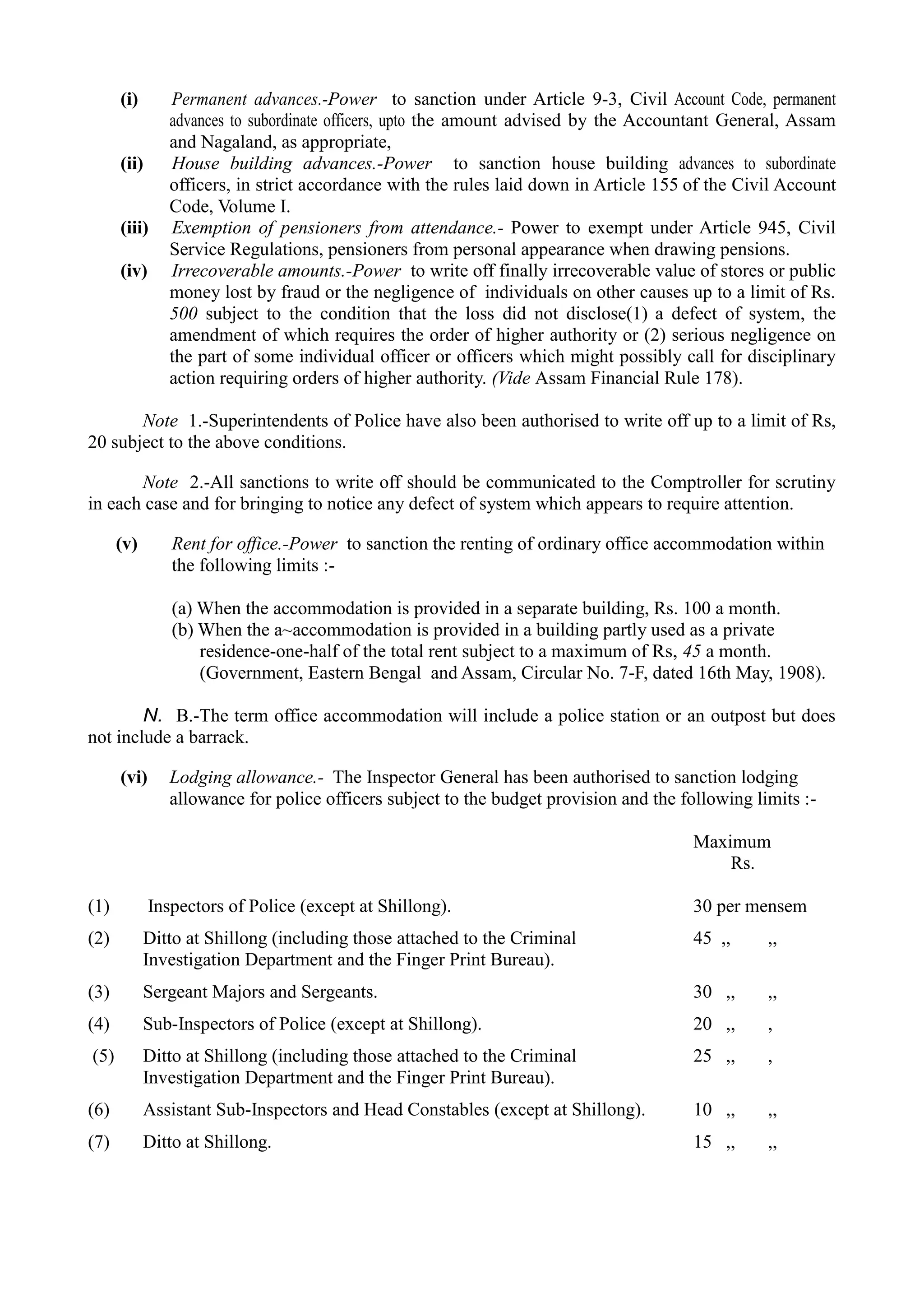 (i)	 Permanent advances.-Power to sanction under Article 9-3, Civil Account Code, permanent
advances to subordinate officers, upto the amount advised by the Accountant General, Assam
and Nagaland, as appropriate,
(ii)	 House building advances.-Power to sanction house building advances to subordinate
officers, in strict accordance with the rules laid down in Article 155 of the Civil Account
Code, Volume I.
(iii)	 Exemption of pensioners from attendance.- Power to exempt under Article 945, Civil
Service Regulations, pensioners from personal appearance when drawing pensions.
(iv)	 Irrecoverable amounts.-Power to write off finally irrecoverable value of stores or public
money lost by fraud or the negligence of individuals on other causes up to a limit of Rs.
500 subject to the condition that the loss did not disclose(1) a defect of system, the
amendment of which requires the order of higher authority or (2) serious negligence on
the part of some individual officer or officers which might possibly call for disciplinary
action requiring orders of higher authority. (Vide Assam Financial Rule 178).
Note 1.-Superintendents of Police have also been authorised to write off up to a limit of Rs,
20 subject to the above conditions.
Note 2.-All sanctions to write off should be communicated to the Comptroller for scrutiny
in each case and for bringing to notice any defect of system which appears to require attention.
(v)	 Rent for office.-Power to sanction the renting of ordinary office accommodation within
the following limits :­
(a) When the accommodation is provided in a separate building, Rs. 100 a month.
(b) When the a~accommodation is provided in a building partly used as a private
residence-one-half of the total rent subject to a maximum of Rs, 45 a month.
(Government, Eastern Bengal and Assam, Circular No. 7-F, dated 16th May, 1908).
N. B.-The term office accommodation will include a police station or an outpost but does
not include a barrack.
(vi)	 Lodging allowance.- The Inspector General has been authorised to sanction lodging
allowance for police officers subject to the budget provision and the following limits :­
Maximum
Rs.
(1) Inspectors of Police (except at Shillong). 30 per mensem
(2) Ditto at Shillong (including those attached to the Criminal 45 ,, ,,
Investigation Department and the Finger Print Bureau).
(3) Sergeant Majors and Sergeants. 30 ,, ,,
(4) Sub-Inspectors of Police (except at Shillong). 20 ,, ,
(5) Ditto at Shillong (including those attached to the Criminal 25 ,, ,
Investigation Department and the Finger Print Bureau).
(6) Assistant Sub-Inspectors and Head Constables (except at Shillong). 10 ,, ,,
(7) Ditto at Shillong. 15 ,, ,,
 