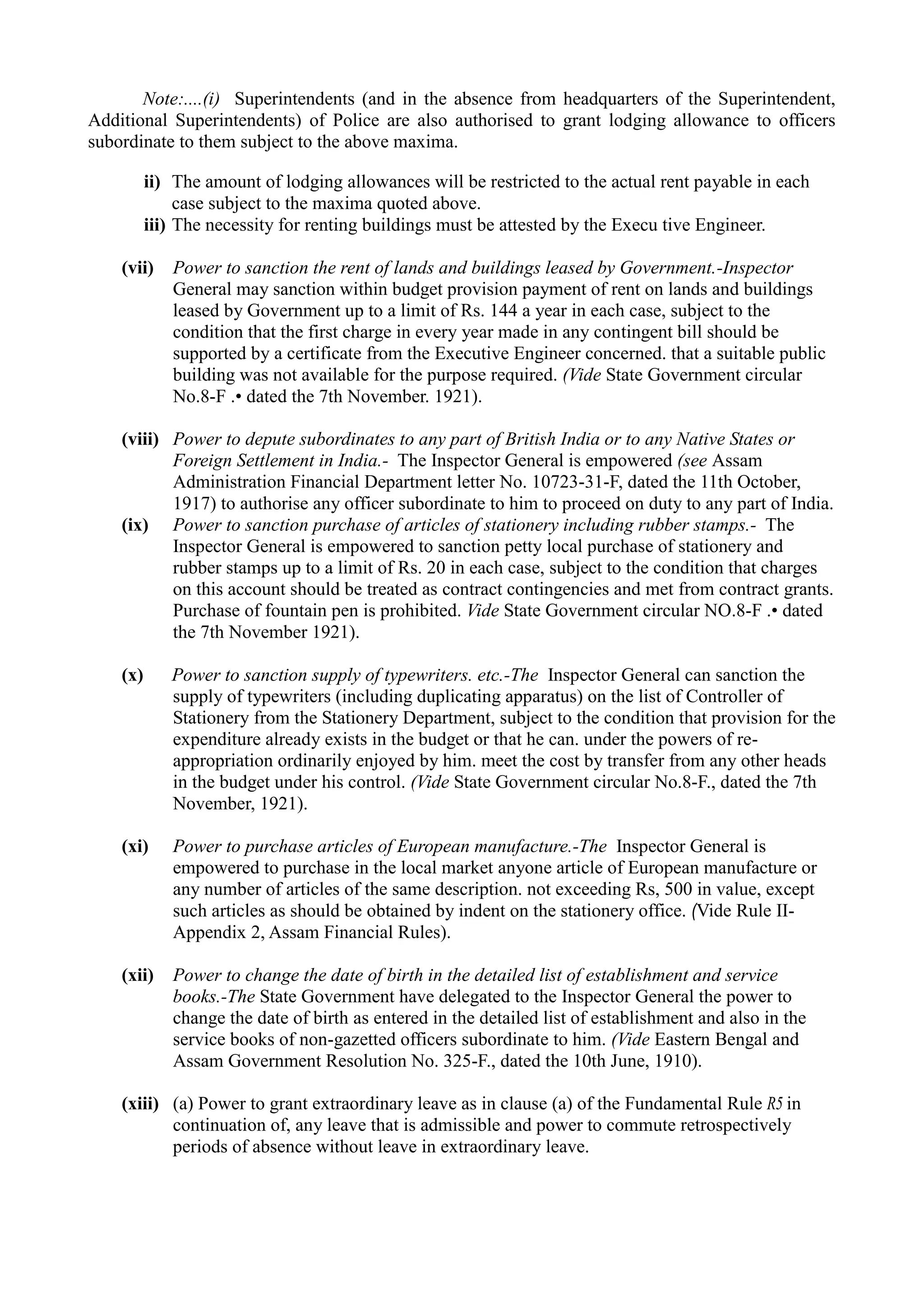 Note:....(i) Superintendents (and in the absence from headquarters of the Superintendent,
Additional Superintendents) of Police are also authorised to grant lodging allowance to officers
subordinate to them subject to the above maxima.
ii) The amount of lodging allowances will be restricted to the actual rent payable in each
case subject to the maxima quoted above.
iii) The necessity for renting buildings must be attested by the Execu tive Engineer.
(vii) Power to sanction the rent of lands and buildings leased by Government.-Inspector
General may sanction within budget provision payment of rent on lands and buildings
leased by Government up to a limit of Rs. 144 a year in each case, subject to the
condition that the first charge in every year made in any contingent bill should be
supported by a certificate from the Executive Engineer concerned. that a suitable public
building was not available for the purpose required. (Vide State Government circular
No.8-F .• dated the 7th November. 1921).
(viii)	 Power to depute subordinates to any part of British India or to any Native States or
Foreign Settlement in India.- The Inspector General is empowered (see Assam
Administration Financial Department letter No. 10723-31-F, dated the 11th October,
1917) to authorise any officer subordinate to him to proceed on duty to any part of India.
(ix)	 Power to sanction purchase of articles of stationery including rubber stamps.- The
Inspector General is empowered to sanction petty local purchase of stationery and
rubber stamps up to a limit of Rs. 20 in each case, subject to the condition that charges
on this account should be treated as contract contingencies and met from contract grants.
Purchase of fountain pen is prohibited. Vide State Government circular NO.8-F .• dated
the 7th November 1921).
(x)	 Power to sanction supply of typewriters. etc.-The Inspector General can sanction the
supply of typewriters (including duplicating apparatus) on the list of Controller of
Stationery from the Stationery Department, subject to the condition that provision for the
expenditure already exists in the budget or that he can. under the powers of re-
appropriation ordinarily enjoyed by him. meet the cost by transfer from any other heads
in the budget under his control. (Vide State Government circular No.8-F., dated the 7th
November, 1921).
(xi)	 Power to purchase articles of European manufacture.-The Inspector General is
empowered to purchase in the local market anyone article of European manufacture or
any number of articles of the same description. not exceeding Rs, 500 in value, except
such articles as should be obtained by indent on the stationery office. (Vide Rule II-
Appendix 2, Assam Financial Rules).
(xii)	 Power to change the date of birth in the detailed list of establishment and service
books.-The State Government have delegated to the Inspector General the power to
change the date of birth as entered in the detailed list of establishment and also in the
service books of non-gazetted officers subordinate to him. (Vide Eastern Bengal and
Assam Government Resolution No. 325-F., dated the 10th June, 1910).
(xiii)	 (a) Power to grant extraordinary leave as in clause (a) of the Fundamental Rule R5 in
continuation of, any leave that is admissible and power to commute retrospectively
periods of absence without leave in extraordinary leave.
 