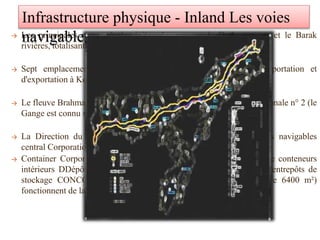 → Les principales routes de la rivière Assam sont le Brahmapoutre et le Barak
rivières, totalisant une longueur d'environ 1,000 navigables km.
→ Sept emplacements de port sont opérationnels dans l'état d'importation et
d'exportation à Kolkata et Haldia ports.
→ Le fleuve Brahmapoutre est connu sous le nom de voie navigable nationale n° 2 (le
Gange est connu sous le nom de voie navigable nationale No 1).
→ La Direction du transport par voie navigable (TVN) et Les voies navigables
central Corporation de l'Assam.
→ Container Corporation of India Limited (CONCOR) exploite un De conteneurs
intérieurs DDépôt (CIM) à Amingaon, 10 km de Guwahati. Deux entrepôts de
stockage CONCOR avec une d'entrepôt privé (superficie totale de 6400 m²)
fonctionnent de la CIM.
Infrastructure physique - Inland Les voies
navigables
 