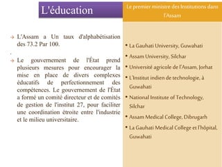 L'éducation
→ L'Assam a Un taux d'alphabétisation
des 73.2 Par 100.
.
→ Le gouvernement de l'État prend
plusieurs mesures pour encourager la
mise en place de divers complexes
éducatifs de perfectionnement des
compétences. Le gouvernement de l'État
a formé un comité directeur et de comités
de gestion de l'institut 27, pour faciliter
une coordination étroite entre l'industrie
et le milieu universitaire.
Le premierministre desInstitutions dans
l'Assam
• La Gauhati University, Guwahati
• Assam University, Silchar
• Université agricole del'Assam, Jorhat
• L'Institut indiende technologie, à
Guwahati
• National Institute of Technology,
Silchar
• Assam Medical College, Dibrugarh
• La Gauhati Medical Collegeet l'hôpital,
Guwahati
 