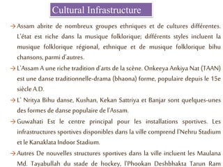 Cultural Infrastructure
→ Assam abrite de nombreux groupes ethniques et de cultures différentes.
L'état est riche dans la musique folklorique; différents styles incluent la
musique folklorique régional, ethnique et de musique folklorique bihu
chansons, parmi d'autres.
→ L'Assam A une riche tradition d'arts de la scène. Onkeeya Ankiya Nat (TAAN)
est une danse traditionnelle-drama (bhaona) forme, populaire depuis le 15e
siècleA.D.
→ L' Nritya Bihu danse, Kushan, Kekan Sattriya et Banjar sont quelques-unes
des formes de danse populaire de l'Assam.
→ Guwahati Est le centre principal pour les installations sportives. Les
infrastructures sportives disponibles dans la ville comprend l'Nehru Stadium
et le Kanaklata Indoor Stadium.
→ Autres De nouvelles structures sportives dans la ville incluent les Maulana
Md. Tayabullah du stade de hockey, l'Phookan Deshbhakta Tarun Ram
 