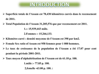  Superficie totale de l'Assam est 78,438 kilomètres carrés dans le recensement
de 2011.
 Total Population de l'Assam 31,205,576 que par recensement est 2011.
1.:- 15,939,443 mâle.
2.Femmes :- 15,266,133.
 Kilomètre carré : densité moyenne de l'Assam est 398 par km2.
 Female Sex ratio of Assam est 958 femmes pour 1 000 hommes.
 Le taux de croissance de la population de l'Assam a été 17.07 pour cent
pendant la période 2001-2011.
 Taux moyen d'alphabétisation de l'Assam est de 61.18 p. 100.
1.mâle :- 77.85 p. 100.
2,femelle -63.00 p. 100. :
 