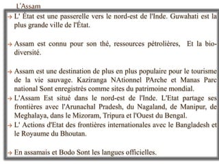 → L' État est une passerelle vers le nord-est de l'Inde. Guwahati est la
plus grande ville de l'État.
→ Assam est connu pour son thé, ressources pétrolières, Et la bio-
diversité.
→ Assam est une destination de plus en plus populaire pour le tourisme
de la vie sauvage. Kaziranga NAtionnel PArche et Manas Parc
national Sont enregistrés comme sites du patrimoine mondial.
→ L'Assam Est situé dans le nord-est de l'Inde. L'Etat partage ses
frontières avec l'Arunachal Pradesh, du Nagaland, de Manipur, de
Meghalaya, dans le Mizoram, Tripura et l'Ouest du Bengal.
→ L' Actions d'Etat des frontières internationales avec le Bangladesh et
le Royaume du Bhoutan.
→ En assamais et Bodo Sont les langues officielles.
L'Assam
 