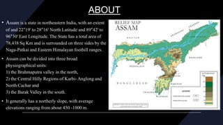 ABOUT
• Assam is a state in northeastern India, with an extent
of and 22°19' to 28°16' North Latitude and 89°42' to
96°30' East Longitude. The State has a total area of
78,438 Sq Km and is surrounded on three sides by the
Naga-Patkai and Eastern Himalayan foothill ranges.
• Assam can be divided into three broad
physiographical units:
1) the Brahmaputra valley in the north,
2) the Central Hilly Regions of Karbi- Anglong and
North Cachar and
3) the Barak Valley in the south.
• It generally has a northerly slope, with average
elevations ranging from about 450 -1000 m.
 