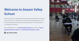 Welcome to Assam Valley
School
We are a premier co-educational residential school located in the scenic
town of Tezpur. Our mission is to provide a world-class education that
nurtures intellectual, emotional, and social growth. Come be a part of
our vibrant community!
Assam Valley which is the best boarding school also comes in top 10
boarding school in assam and best boarding school in india
by Arman Nair
 