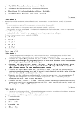 b.Excitabilidade Mecânica, Contratilidade, Encurtamento e Flacidez.
c. Excitabilidade Mecânica, Contratilidade, Extensibilidade e Elasticidade.
d. Excitabilidade Elétrica, Contratilidade, Extensibilidade e Elasticidade.
e. Excitabilidade Elétrica, Relaxamento, Extensibilidade e Elasticidade.
0,25 pontos
PERGUNTA 4
1. A Osteologia é o ramo da Anatomia que estuda a parte óssea.Pensando nisso,assinale Verdadeiro ou Falso nas assertivas a
seguir:
( ) Um recém-nascido têm mais de 300 ossos,enquanto as pessoas adultas têmapenas 216.
( ) Podem ser classificados em ossos longos,curtos,plano (laminar), irregular e sesamoide.
( ) O tecido ósseo é um tecido vivo complexo e dinâmico com capacidade de incorporação de cálcio e fósforo em sua estrutura,
processo denominado ossificação.
( ) A articulação do ombro é bastante imóvel, o que permite mover o braço em quase todas as direções.
Assinale a alternativa que apresenta a sequência CORRETA:
a. V, V, V, F.
b.F, F, V, V.
c. V, F, V, F.
d.F, V, V, V.
e. F, V, V, F.
Fazer teste: AS II
PERGUNTA 1
1. O encéfalo é dividido em três partes: cérebro, cerebelo e tronco encefálico. Na medula espinhal, são envolvidos e
protegidos por lâminas (membranas) de tecido conjuntivo, chamadas de meninges. São elas:
a. Dura-máter: mais espessa; Aracnoide:camada mais grossa,está ligada ao encéfalo e a medula espinhal; Pia-máter: está
entre a dura-máter e a pia-máter. É separada da dura-máter por um espaço capilar denominado espaços ubdural,separa-se
da pia-máter pelo espaço subaracnoide onde circula o líquor.
b.Dura-máter: mais espessa; Aracnoide: está entre a dura-máter e a pia-máter. É separada da dura-máter por um
espaço capilar denominado espaços ubdural, separa-se da pia-máter pelo espaço subaracnoide onde circula o
líquor; Pia-máter: mais fina, está ligada ao encéfalo e à medula espinhal.
c. Dura-máter: mais espessa; Aracnoide:está entre a dura-máter e a pia-máter. É separada da dura-máter por um espaço
capilar denominado espaços ubdural,separa-se da pia-máter pelo espaço subaracnoide onde circula o sangue filtrado, Pia-
máter: mais fina, está ligada ao encéfalo e a medula espinhal.
d.Dura-máter: mais fina, está ligada ao encéfalo e à medula espinhal; Aracnoide: está entre a dura-máter e a pia-máter. É
separada da dura-máter por um espaço capilar denominado espaços ubdural,separa-se da pia-máter pelo espaço
subaracnoide onde circula o líquor; Pia-máter: mais espessa;
e. Dura-máter: está entre a dura-máter e a pia-máter. É separada da dura-máter por um espaço capilar denominado espaços
ubdural, separa-se da pia-máter pelo espaço subaracnoide onde circula o líquor; Aracnoide: mais espessa; Pia-máter: mais
fina, está ligada ao encéfalo e a medula espinhal.
0,25 pontos
PERGUNTA 2
1. Essa região é responsávelporreceber e processar grande parte das informações sensoriais do corpo humano. Nessa parte,
tem-se uma única percepção sensorial que passa por essa região.
Nessa perspectiva, estamos falando de qual região e qual percepção sensorial?
a. Cerebelo e audição.
b.Diencéfalo e visão.
c. Bulbo e paladar.
d.Hipotálamo e tato.
e. Tálamo e olfato.
 