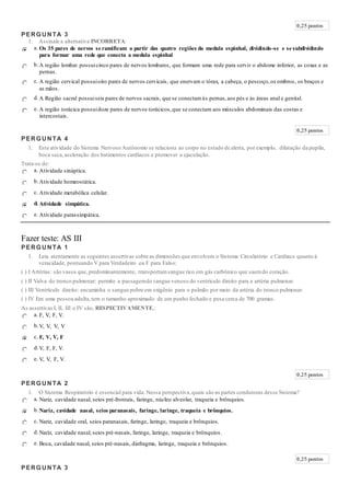 0,25 pontos
PERGUNTA 3
1. Assinale a alternativa INCORRETA:
a. Os 35 pares de nervos se ramificam a partir das quatro regiões da medula espinhal, dividindo-se e se subdividindo
para formar uma rede que conecta a medula espinhal
b.A região lombar possuicinco pares de nervos lombares, que formam uma rede para servir o abdome inferior, as coxas e as
pernas.
c. A região cervical possuioito pares de nervos cervicais, que enervam o tórax, a cabeça, o pescoço,os ombros, os braços e
as mãos.
d.A Região sacral possuiseis pares de nervos sacrais, que se conectamàs pernas,aos pés e às áreas anal e genital.
e. A região torácica possuidoze pares de nervos torácicos,que se conectam aos músculos abdominais das costas e
intercostais.
0,25 pontos
PERGUNTA 4
1. Esta atividade do Sistema Nervoso Autônomo se relaciona ao corpo no estado de alerta, por exemplo, dilatação da pupila,
boca seca,aceleração dos batimentos cardíacos e promover a ejaculação.
Trata-se de:
a. Atividade sináptica.
b.Atividade homeostática.
c. Atividade metabólica celular.
d. Atividade simpática.
e. Atividade parassimpática.
Fazer teste: AS III
PERGUNTA 1
1. Leia atentamente as seguintes assertivas sobre as dimensões que envolvem o Sistema Circulatório e Cardíaco quanto à
veracidade, pontuando V para Verdadeiro ou F para Falso:
( ) I Artérias: são vasos que,predominantemente, transportamsangue rico em gás carbônico que saemdo coração.
( ) II Valva do tronco pulmonar: permite a passagemdo sangue venoso do ventrículo direito para a artéria pulmonar.
( ) III Ventrículo direito: encaminha o sangue pobre em oxigênio para o pulmão por meio da artéria do tronco pulmonar.
( ) IV Em uma pessoa adulta,tem o tamanho aproximado de um punho fechado e pesa cerca de 700 gramas.
As assertivas I, II, III e IV são, RESPECTIVAMENTE,:
a. F, V, F, V.
b.V, V, V, V
c. F, V, V, F
d.V, F, F, V.
e. V, V, F, V.
0,25 pontos
PERGUNTA 2
1. O Sistema Respiratório é essencial para vida. Nessa perspectiva,quais são as partes condutoras desse Sistema?
a. Nariz, cavidade nasal, seios pré-frontais, faringe, núcleo alveolar, traqueia e brônquios.
b.Nariz, cavidade nasal, seios paranasais, faringe, laringe, traqueia e brônquios.
c. Nariz, cavidade oral, seios paranasais, faringe, laringe, traqueia e brônquios.
d.Nariz, cavidade nasal, seios pré-nasais, faringe, laringe, traqueia e brônquios.
e. Boca, cavidade nasal, seios pré-nasais, diafragma, laringe, traqueia e brônquios.
0,25 pontos
PERGUNTA 3
 