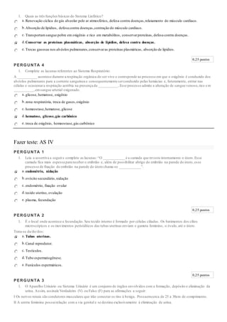 1. Quais as três funções básicas do Sistema Linfático?
a. Renovação cíclica do gás alveolar pelo ar atmosférico, defesa contra doenças,relaxamento do músculo cardíaco.
b.Absorção de lipídios, defesa contra doenças,contração do músculo cardíaco.
c. Transportamsangue pobre em oxigênio e rico em metabólitos, conservarproteínas, defesa contra doenças.
d.Conservar as proteínas plasmáticas, absorção de lipídios, defesa contra doenças.
e. Trocas gasosas nos alvéolos pulmonares,conservaras proteínas plasmáticas, absorção de lipídios.
0,25 pontos
PERGUNTA 4
1. Complete as lacunas referentes ao Sistema Respiratório:
A __________ acontece durante a respiração orgânica do ser vivo e corresponde ao processo em que o oxigênio é conduzido dos
alvéolos pulmonares para a corrente sanguínea e consequentemente serconduzido pelas hemácias e, futuramente, entrar nas
células e ocasionara respiração aeróbia na presença da __________.Esse processo admite a alteração de sangue venoso,rico e m
__________,emsangue arterial oxigenado.
a. glicose, hematose, oxigênio
b.zona respiratória, troca de gases,oxigênio
c. homeostase,hematose, glicose
d.hematose, glicose,gás carbônico
e. troca de oxigênio, homeostase,gás carbônico
Fazer teste: AS IV
PERGUNTA 1
1. Leia a assertiva a seguire complete as lacunas: “O ___________ é a camada que reveste internamente o útero. Essa
camada fica mais espessa para receber o embrião e, além de possibilitar abrigo do embrião na parede do útero, esse
processo de fixação do embrião na parede do útero chama-se ___________”.
a. endométrio, nidação
b.ovócito secundário, nidação
c. endométrio, fixação ovular
d.tecido uterino, ovulação
e. plasma, fecundação
0,25 pontos
PERGUNTA 2
1. É o local onde acontece a fecundação. Seu tecido interno é formado por células ciliadas. Os batimentos dos cílios
microscópicos e os movimentos peristálticos das tubas uterinas enviam o gameta feminino, o óvulo, até o útero.
Trata-se da/do/dos:
a. Tubas uterinas.
b.Canal reprodutor.
c. Testículos.
d.Tubo espermatogênese.
e. Funículos espermáticos.
0,25 pontos
PERGUNTA 3
1. O Aparelho Urinário ou Sistema Urinário é um conjunto de órgãos envolvidos com a formação, depósito e eliminação da
urina. Assim, assinale Verdadeiro (V) ou Falso (F) para as afirmações a seguir:
I Os nervos renais são condutores musculares que irão conectar os rins à bexiga. Possuemcerca de 25 a 30cm de comprimento.
II A uretra feminina possuirelação com a via genital e se destina exclusivamente à eliminação de urina.
 