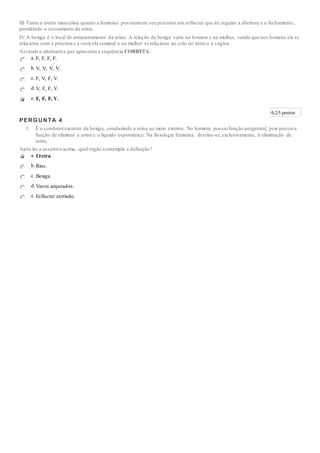 III Tanto a uretra masculina quanto a feminina possuemem seu percurso um esfíncter que irá regular a abertura e o fechamento ,
permitindo o escoamento da urina.
IV A bexiga é o local de armazenamento da urina. A relação da bexiga varia no homem e na mulher, sendo que nos homens ela se
relaciona com a próstata e a vesícula seminal e na mulher se relaciona ao colo do útero e à vagina.
Assinale a alternativa que apresenta a sequência CORRETA:
a. F, F, F, F.
b.V, V, V, V.
c. F, V, F, V.
d.V, F, F, V.
e. F, F, F, V.
0,25 pontos
PERGUNTA 4
1. É o condutorexcretor da bexiga, conduzindo a urina ao meio externo. No homem, possuifunção urogenital, pois possuia
função de eliminar a urina e o líquido espermático. Na fisiologia feminina, destina-se,exclusivamente, à eliminação de
urina.
Após ler a assertiva acima, qual órgão contempla a definição?
a. Uretra.
b.Rins.
c. Bexiga.
d.Vasos arqueados.
e. Esfíncter estriado.
 