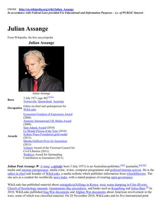 FROM: http://en.wikipedia.org/wiki/Julian_Assange
In accordance with Federal Laws provided For Educational and Information Purposes – i.e. of PUBLIC Interest




Julian Assange
From Wikipedia, the free encyclopedia
                 Julian Assange




                    Julian Assange
             3 July 1971 (age 40)[1][2][3]
Born
             Townsville, Queensland, Australia
             Editor-in-chief and spokesperson for
Occupation
             WikiLeaks
             Economist Freedom of Expression Award
             (2008)
             Amnesty International UK Media Award
             (2009)
             Sam Adams Award (2010)
             Le Monde Person of the Year (2010)
             Sydney Peace Foundation gold medal
Awards
             (2011)
             Martha Gellhorn Prize for Journalism
             (2011)
             Voltaire Award of the Victorian Council for
             Civil Liberties (2011)
             Walkleys Award for Outstanding
             Contribution to Journalism (2011)

Julian Paul Assange ( /əˈsɒnʒ/ ə-SONZH; born 3 July 1971) is an Australian publisher, [4][5] journalist,[6][7][8]
media and internet entrepreneur, media critic, writer, computer programmer and political/internet activist. He is the
editor in chief and founder of WikiLeaks, a media website which publishes information from whistleblowers. The
site acts as a conduit for worldwide news leaks, with a stated purpose of creating open governance.

WikiLeaks has published material about extrajudicial killings in Kenya, toxic waste dumping in Côte d'Ivoire,
Church of Scientology manuals, Guantanamo Bay procedures, and banks such as Kaupthing and Julius Baer.[9] In
2010, WikiLeaks published Iraq War documents and Afghan War documents about American involvement in the
wars, some of which was classified material. On 28 November 2010, WikiLeaks and its five international print
 