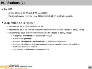 IV. Résultats (2)
 En MIS
    ‒ Article séminal de Weber & Watson (2002)
    ‒ Plusieurs travaux récents, ceux d’Okoli (2010, 2012) sont très aboutis


 La question de la rigueur
    − Importance de la réplicabilité d’un RL
    − Importance de la RL semble méconnue chez les doctorants (Boote & Beile, 2005)
    − Cinq critères pour évaluer la qualité d’une RL (Boote & Beile, 2005) :
         o le degré de couverture de l’échantillon analysé
         o le niveau de synthèse
         o le niveau d’analyse des méthodologies utilisées dans les travaux
         o le niveau d’évaluation de la pertinence de chaque travail en termes de problème,
           méthode, théorie, et résultat
         o la qualité de la rhétorique dans la rédaction




                                                                                              12
 