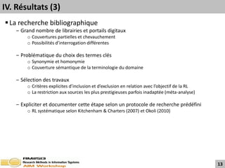 IV. Résultats (3)
 La recherche bibliographique
    ‒ Grand nombre de librairies et portails digitaux
         o Couvertures partielles et chevauchement
         o Possibilités d’interrogation différentes

    ‒ Problématique du choix des termes clés
         o Synonymie et homonymie
         o Couverture sémantique de la terminologie du domaine

    ‒ Sélection des travaux
         o Critères explicites d’inclusion et d’exclusion en relation avec l’objectif de la RL
         o La restriction aux sources les plus prestigieuses parfois inadaptée (méta-analyse)

    ‒ Expliciter et documenter cette étape selon un protocole de recherche prédéfini
         o RL systématique selon Kitchenham & Charters (2007) et Okoli (2010)




                                                                                                 13
 
