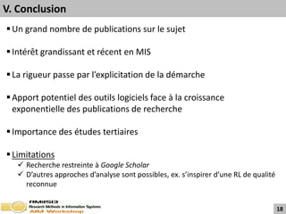 V. Conclusion
 Un grand nombre de publications sur le sujet

 Intérêt grandissant et récent en MIS

 La rigueur passe par l’explicitation de la démarche

 Apport potentiel des outils logiciels face à la croissance
  exponentielle des publications de recherche

 Importance des études tertiaires

 Limitations
    Recherche restreinte à Google Scholar
    D’autres approches d’analyse sont possibles, ex. s’inspirer d’une RL de qualité
     reconnue


                                                                                       18
 