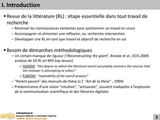 I. Introduction
 Revue de la littérature (RL) : étape essentielle dans tout travail de
  recherche
   ‒ Recenser les connaissances existantes pour positionner un travail en cours
   ‒ Accompagner et alimenter une réflexion, ex. recherche intervention
   ‒ Développer une RL en tant que travail et objectif de recherche en soi

 Besoin de démarches méthodologiques
   ‒ Un certain manque de rigueur ("Reconstructing the giant", Brocke et al., ECIS 2009;
     analyse de 24 RL en MIS top revues)
       o Validité: “the degree to which the literature search accurately uncovers the sources that
          the reviewer is attempting to collect”
        o Fiabilité: “replicability of the search process”
   ‒ "Parent pauvre" des manuels de thèse (c.f. "Art de la thèse" , 1994)
   ‒ Prédominance d’une vision "intuitive", "artisanale", souvent inadaptée à l’explosion
     de la communication scientifique et des librairies digitales




                                                                                                     3
 