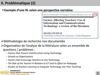 II. Problématique (2)
 Exemple d’une RL selon une perspective narrative




Méthodologie de recherche non documentée
Organisation de l’analyse de la littérature selon un ensemble de
 questions / problèmes :
   −   Factors that Prevent Teachers from Using Technology
   −   Schools as Organisations
   −   Factors that Encourage Teachers to Use Technology
   −   The Role of the Teacher in Relation to ICT and its Effect on Pedagogy
   −   Studies of Teachers Learning to Integrate Technology into Their Teaching

                                                                                  5
 