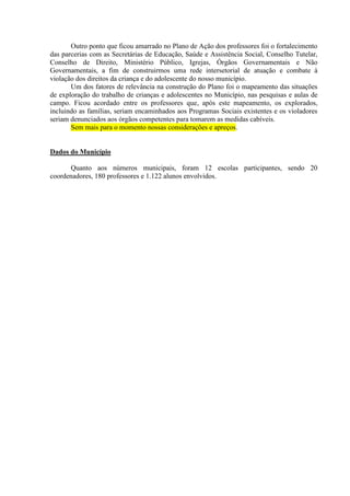 Outro ponto que ficou amarrado no Plano de Ação dos professores foi o fortalecimento
das parcerias com as Secretárias de Educação, Saúde e Assistência Social, Conselho Tutelar,
Conselho de Direito, Ministério Público, Igrejas, Órgãos Governamentais e Não
Governamentais, a fim de construirmos uma rede intersetorial de atuação e combate à
violação dos direitos da criança e do adolescente do nosso município.
       Um dos fatores de relevância na construção do Plano foi o mapeamento das situações
de exploração do trabalho de crianças e adolescentes no Município, nas pesquisas e aulas de
campo. Ficou acordado entre os professores que, após este mapeamento, os explorados,
incluindo as famílias, seriam encaminhados aos Programas Sociais existentes e os violadores
seriam denunciados aos órgãos competentes para tomarem as medidas cabíveis.
       Sem mais para o momento nossas considerações e apreços.


Dados do Município

      Quanto aos números municipais, foram 12 escolas participantes, sendo 20
coordenadores, 180 professores e 1.122 alunos envolvidos.
 