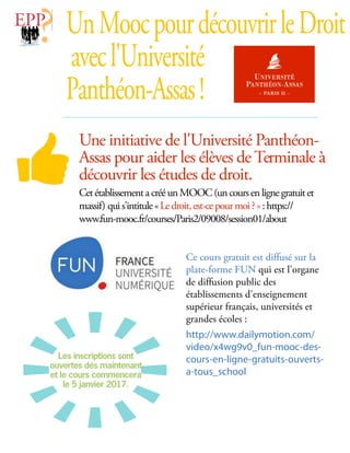 Une initiative de l'Université Panthéon-
Assas pour aider les élèves de Terminale à
découvrir les études de droit.
CetétablissementacrééunMOOC(uncoursenlignegratuitet
massif) quis'intitule«Ledroit,est-cepourmoi?»:https://
www.fun-mooc.fr/courses/Paris2/09008/session01/about
UnMoocpourdécouvrirleDroit
avecl'Université
Panthéon-Assas!
Ce cours gratuit est diffusé sur la
plate-forme FUN qui est l'organe
de diffusion public des
établissements d'enseignement
supérieur français, universités et
grandes écoles :
http://www.dailymotion.com/
video/x4wg9v0_fun-mooc-des-
cours-en-ligne-gratuits-ouverts-
a-tous_school
Les inscriptions sont
ouvertes dès maintenant
et le cours commencera
le 5 janvier 2017.
 