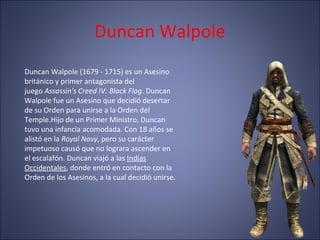 Duncan Walpole
Duncan Walpole (1679 - 1715) es un Asesino
británico y primer antagonista del
juego Assassin's Creed IV: Black Flag. Duncan
Walpole fue un Asesino que decidió desertar
de su Orden para unirse a la Orden del
Temple.Hijo de un Primer Ministro, Duncan
tuvo una infancia acomodada. Con 18 años se
alistó en la Royal Navy, pero su carácter
impetuoso causó que no lograra ascender en
el escalafón. Duncan viajó a las Indias
Occidentales, donde entró en contacto con la
Orden de los Asesinos, a la cual decidió unirse.
 