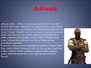 Adéwalé
Adéwalé (1692 - 1758) es un personaje aparecido en Assassin's
Creed IV: Black Flag . Adéwalé es un antiguo esclavo convertido en
Asesino que se une a la tripulación de Edward Kenway.Nacido en la
isla de Trinidad, Adéwalé nació como esclavo en una plantación de
azúcar. Gracias a que unos piratas atacaron la propiedad de su
dueño, Adéwalé pudo escapar y unirse a ellos. Actuando como
pirata, Adéwalé fue capturado cerca de La Habana por las
autoridades españolas.
Es así como hace su primera aparición en Assassin's Creed IV: Black
Flag, cuando Edward Kenway se topa con él en un barco que parte
rumbo a España. Ambos consiguen escapar y robar un buque
juntos. Adéwalé acepta servir como segundo de a bordo de
Kenway.
 