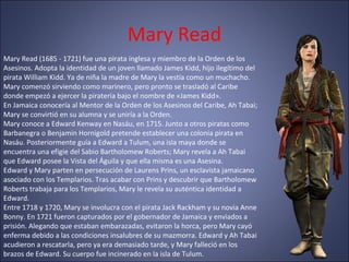 Mary Read
Mary Read (1685 - 1721) fue una pirata inglesa y miembro de la Orden de los
Asesinos. Adopta la identidad de un joven llamado James Kidd, hijo ilegítimo del
pirata William Kidd. Ya de niña la madre de Mary la vestía como un muchacho.
Mary comenzó sirviendo como marinero, pero pronto se trasladó al Caribe
donde empezó a ejercer la piratería bajo el nombre de «James Kidd».
En Jamaica conocería al Mentor de la Orden de los Asesinos del Caribe, Ah Tabai;
Mary se convirtió en su alumna y se uniría a la Orden.
Mary conoce a Edward Kenway en Nasáu, en 1715. Junto a otros piratas como
Barbanegra o Benjamin Hornigold pretende establecer una colonia pirata en
Nasáu. Posteriormente guía a Edward a Tulum, una isla maya donde se
encuentra una efigie del Sabio Bartholomew Roberts; Mary revela a Ah Tabai
que Edward posee la Vista del Águila y que ella misma es una Asesina.
Edward y Mary parten en persecución de Laurens Prins, un esclavista jamaicano
asociado con los Templarios. Tras acabar con Prins y descubrir que Bartholomew
Roberts trabaja para los Templarios, Mary le revela su auténtica identidad a
Edward.
Entre 1718 y 1720, Mary se involucra con el pirata Jack Rackham y su novia Anne
Bonny. En 1721 fueron capturados por el gobernador de Jamaica y enviados a
prisión. Alegando que estaban embarazadas, evitaron la horca, pero Mary cayó
enferma debido a las condiciones insalubres de su mazmorra. Edward y Ah Tabai
acudieron a rescatarla, pero ya era demasiado tarde, y Mary falleció en los
brazos de Edward. Su cuerpo fue incinerado en la isla de Tulum.
 