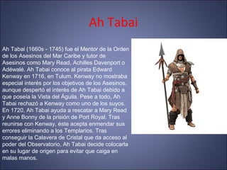 Ah Tabai
Ah Tabai (1660s - 1745) fue el Mentor de la Orden
de los Asesinos del Mar Caribe y tutor de
Asesinos como Mary Read, Achilles Davenport o
Adéwalé. Ah Tabai conoce al pirata Edward
Kenway en 1716, en Tulum. Kenway no mostraba
especial interés por los objetivos de los Asesinos,
aunque despertó el interés de Ah Tabai debido a
que poseía la Vista del Águila. Pese a todo, Ah
Tabai rechazó a Kenway como uno de los suyos.
En 1720, Ah Tabai ayuda a rescatar a Mary Read
y Anne Bonny de la prisión de Port Royal. Tras
reunirse con Kenway, éste acepta enmendar sus
errores eliminando a los Templarios. Tras
conseguir la Calavera de Cristal que da acceso al
poder del Observatorio, Ah Tabai decide colocarla
en su lugar de origen para evitar que caiga en
malas manos.
 