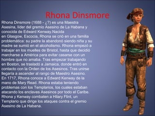 Rhona Dinsmore
Rhona Dinsmore (1688 - ¿?) es una Maestra
Asesina, líder del gremio Asesino de La Habana y
conocida de Edward Kenway.Nacida
en Glasgow, Escocia, Rhona se crió en una familia
problemática: su padre la abandonó siendo niña y su
madre se sumió en el alcoholismo. Rhona empezó a
trabajar en los muelles de Bristol, hasta que decidió
marcharse a América para evitar casarse con un
hombre que no amaba. Tras empezar trabajando
en Boston, se trasladó a Jamaica, donde entró en
contacto con la Orden de los Asesinos. Tras unirse
llegaría a ascender al rango de Maestro Asesino.
En 1717, Rhona conoce a Edward Kenway de la
mano de Mary Read. Rhona estaba teniendo
problemas con los Templarios, los cuales estaban
atacando los enclaves Asesinos por todo el Caribe.
Rhona y Kenway combaten a Hilary Flint, un
Templario que dirige los ataques contra el gremio
Asesino de La Habana.
 