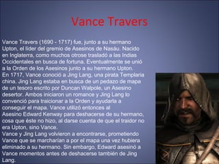 Vance Travers
Vance Travers (1690 - 1717) fue, junto a su hermano
Upton, el líder del gremio de Asesinos de Nasáu. Nacido
en Inglaterra, como muchos otrose trasladó a las Indias
Occidentales en busca de fortuna. Eventualmente se unió
a la Orden de los Asesinos junto a su hermano Upton.
En 1717, Vance conoció a Jing Lang, una pirata Templaria
china. Jing Lang estaba en busca de un pedazo de mapa
de un tesoro escrito por Duncan Walpole, un Asesino
desertor. Ambos iniciaron un romance y Jing Lang lo
convenció para traicionar a la Orden y ayudarla a
conseguir el mapa. Vance utilizó entonces al
Asesino Edward Kenway para deshacerse de su hermano,
cosa que éste no hizo, al darse cuenta de que el traidor no
era Upton, sino Vance.
Vance y Jing Lang volvieron a encontrarse, prometiendo
Vance que se marcharían a por el mapa una vez hubiera
eliminado a su hermano. Sin embargo, Edward asesinó a
Vance momentos antes de deshacerse también de Jing
Lang.
 