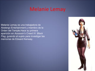 Melanie Lemay
Melanie Lemay es una trabajadora de
Abstergo Entertainment y miembro de la
Orden del Temple.Hace su primera
aparición en Assassin's Creed IV: Black
Flag, guiando al sujeto para investigar las
memorias de Edward Kenway.
 