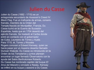 Julien du Casse
Julien du Casse (1682 - 1715) es un
antagonista secundario de Assassin's Creed IV:
Black Flag. Fue un traficante de armas, corsario
francés, miembro de la Orden del
Temple.Nacido en Montpellier, Francia, Du
Casse luchó en la Guerra de Sucesión
Española, hasta que en 1704 desertó del
ejército francés. Se trasladó al Caribe donde
entró en contacto con el gobernador
de Cuba, Laureano de Torres y Ayala.
Para 1715, él, Torres y Woodes
Rogers conocen a Edward Kenway, quien se
hacía pasar por un Asesino desertor llamado
Duncan Walpole. Du Casse es introducido en la
Orden de los Templarios y juntos planean
encontrar un lugar llamado Observatorio con la
ayuda del Sabio Bartholomew Roberts.
Du Casse fue nombrado capitán del buque El
Arca del Maestro y enviado a Nasáu. Kenway
se infiltró en su buque y asesinó a Du Casse.
 