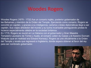 Woodes Rogers
Woodes Rogers (1679 - 1732) fue un corsario inglés, posterior gobernador de
las Bahamas y miembro de la Orden del Temple. Ejerciendo como corsario, Rogers se
convirtió en capitán, y gracias a su inteligencia, carisma y dotes diplomáticas llegó a ser
capitán. Sus viajes alrededor del mundo y su lucha incansable persiguiendo piratas le
hicieron especialmente célebre en la sociedad británica.
En 1715, Rogers se reunió en La Habana con el gobernador y Gran Maestre
Templario Laureano de Torres y Ayala, el corsario Julien du Casse y el Asesino Duncan
Walpole (que en realidad era Edward Kenway). Rogers se une oficialmente a la Orden
del Temple y revela que regresará a Inglaterra, donde espera obtener el favor del rey
para ser nombrado gobernador.
 